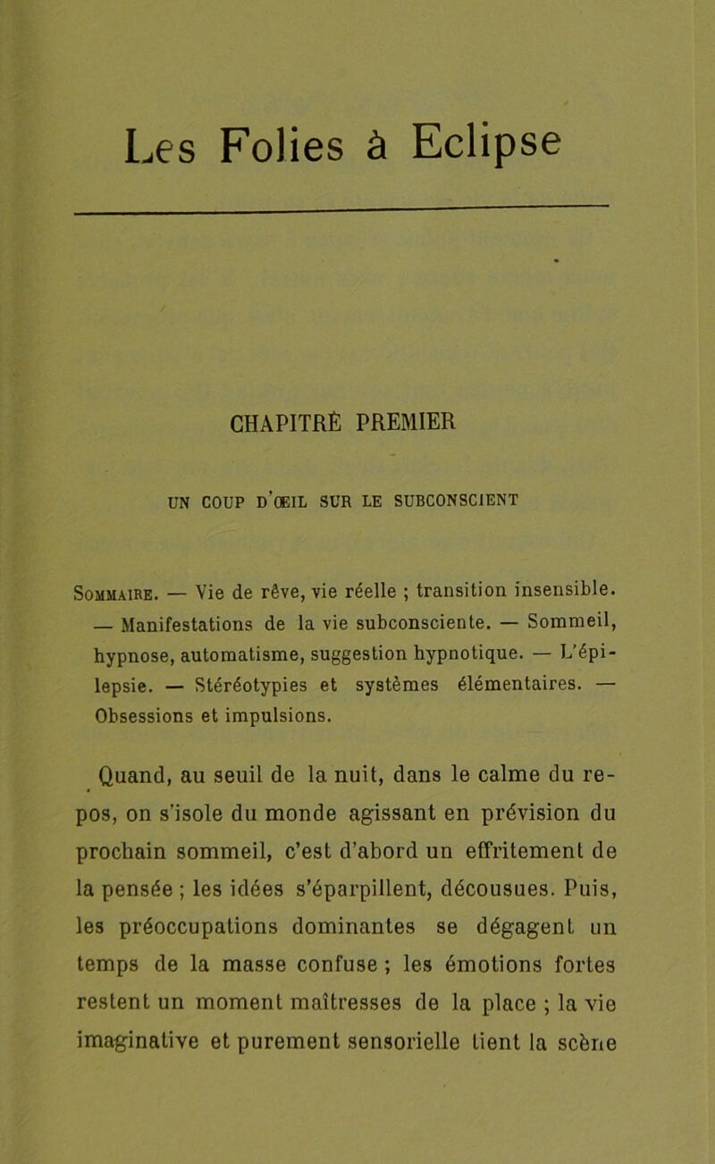 CHAPITRÉ PREMIER UN coup d’ceil sur le subconscient Sommaire. — Vie de rêve, vie réelle ; transition insensible. — Manifestations de la vie subconsciente. — Sommeil, hypnose, automatisme, suggestion hypnotique. — L’épi- lepsie. — Stéréotypies et systèmes élémentaires. — Obsessions et impulsions. Quand, au seuil de la nuit, dans le calme du re- pos, on s'isole du monde agissant en prévision du prochain sommeil, c’est d’abord un effritement de la pensée ; les idées s’éparpillent, décousues. Puis, les préoccupations dominantes se dégagent un temps de la masse confuse ; les émotions fortes restent un moment maîtresses de la place ; la vie imaginative et purement sensorielle lient la scène