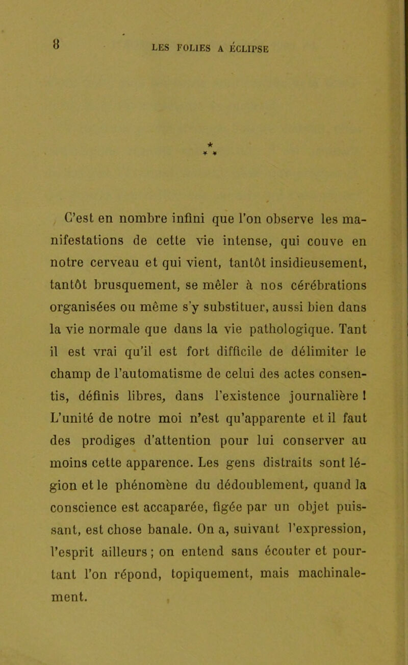 ★ * ¥ C’est en nombre infini que l’on observe les ma- nifestations de cette vie intense, qui couve en notre cerveau et qui vient, tantôt insidieusement, tantôt brusquement, se mêler à nos cérébrations organisées ou même s’y substituer, aussi bien dans la vie normale que dans la vie pathologique. Tant il est vrai qu’il est fort difficile de délimiter le champ de l’automatisme de celui des actes consen- tis, définis libres, dans l’existence journalière 1 L’unité de notre moi n’est qu’apparente et il faut des prodiges d’attention pour lui conserver au moins cette apparence. Les gens distraits sont lé- gion et le phénomène du dédoublement, quand la conscience est accaparée, figée par un objet puis- sant, est chose banale. On a, suivant l’expression, l’esprit ailleurs ; on entend sans écouter et pour- tant l’on répond, topiquement, mais machinale- ment.