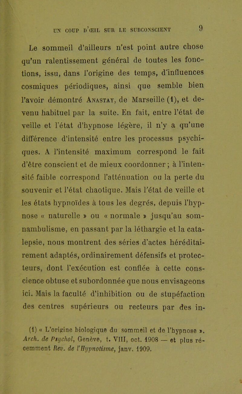 Le sommeil d’ailleurs n’est point autre chose qu’un ralentissement général de toutes les fonc- tions, issu, dans l’origine des temps, d'influences cosmiques périodiques, ainsi que semble bien l’avoir démontré Anastay, de Marseille (1), et de- venu habituel par la suite. En fait, entre l’état de veille et l'état d’hypnose légère, il n’y a qu’une différence d’intensité entre les processus psychi- ques. A l’intensité maximum correspond le fait d’être conscient et de mieux coordonner ; à l’inten- sité faible correspond l’atténuation ou la perte du souvenir et l’état chaotique. Mais l’état de veille et les états hypnoïdes à tous les degrés, depuis l’hyp- nose « naturelle » ou « normale » jusqu’au som- nambulisme, en passant par la léthargie et la cata- lepsie, nous montrent des séries d’actes héréditai- rement adaptés, ordinairement défensifs et protec- teurs, dont l’exécution est confiée à cette cons- cience obtuse et subordonnée que nous envisageons ici. Mais la faculté d’inhibition ou de stupéfaction des centres supérieurs ou recteurs par des in- (1) « L'origine biologique du sommeil et do l’hypnose ». Arch. de Ptychol, Genève, t. VIII, oct. 1908 — et plus ré- cemment Rev. de l'Hypnotisme, janv. 1909.