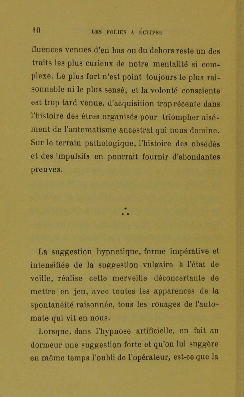 fluences venues d’en bas ou du dehors reste un des traits les plus curieux de notre mentalité si com- plexe. Le plus fort n’est point toujours le plus rai- sonnable ni le plus sensé, et la volonté consciente est trop tard venue, d’acquisition trop récente dans l’histoire des êtres organisés pour triompher aisé- ment de l’automatisme ancestral qui nous domine. Sur le terrain pathologique, l’histoire des obsédés et des impulsifs en pourrait fournir d’abondantes preuves. La suggestion hypnotique, forme impérative et intensifiée de la suggestion vulgaire à l’état de veille, réalise cette merveille déconcertante de mettre en jeu, avec toutes les apparences de la spontanéité raisonnée, tous les rouages de l’auto- mate qui vit en nous. Lorsque, dans l’hypnose artificielle, on fait au dormeur une suggestion forte et qu’on lui suggère en môme temps l’oubli de l’opérateur, est-ce que la