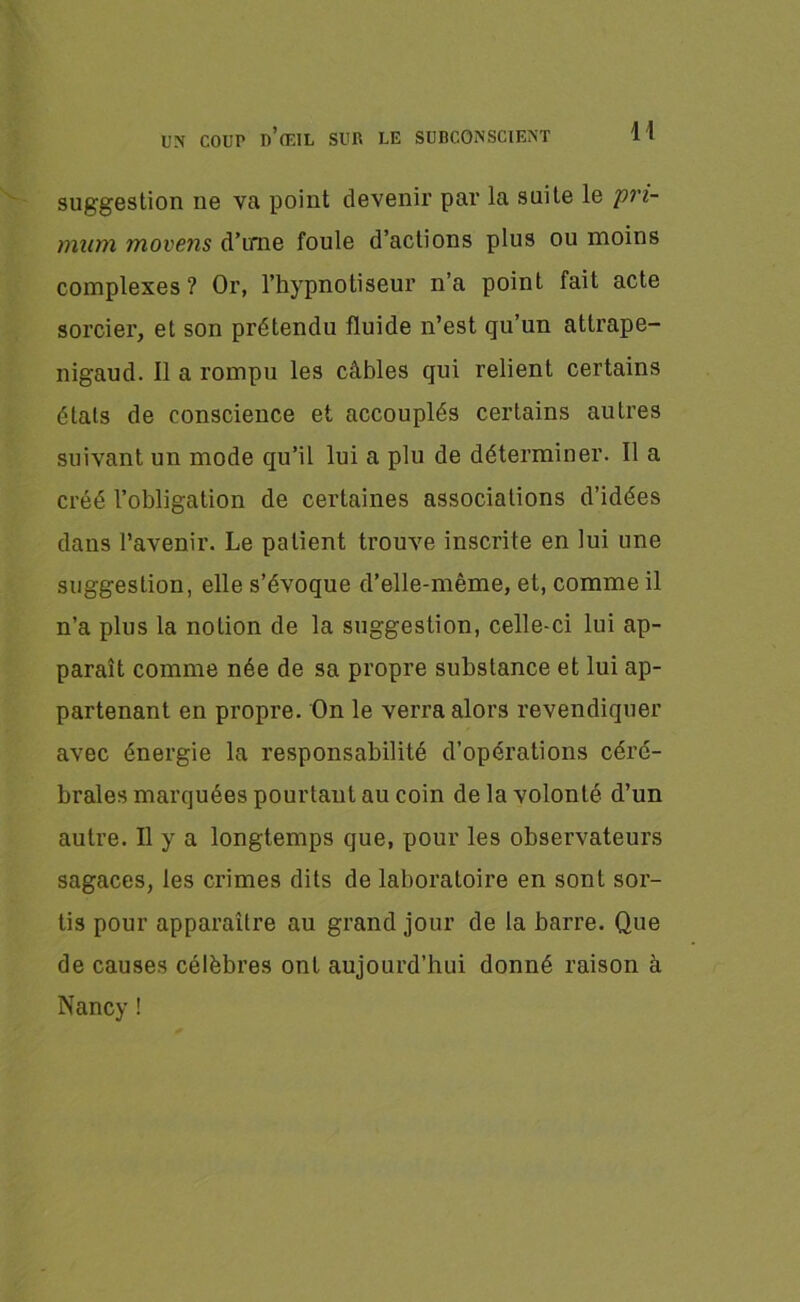 suggestion ne va point devenir par la suite le pri- minn movens d’ime foule d’actions plus ou moins complexes? Or, l’hypnotiseur n’a point fait acte sorcier, et son prétendu fluide n’est qu’un attrape- nigaud. Il a rompu les câbles qui relient certains étals de conscience et accouplés certains autres suivant un mode qu’il lui a plu de déterminer. Il a créé l’obligation de certaines associations d’idées dans l’avenir. Le patient trouve inscrite en lui une suggestion, elle s’évoque d’elle-même, et, comme il n’a plus la notion de la suggestion, celle-ci lui ap- paraît comme née de sa propre substance et lui ap- partenant en propre. On le verra alors revendiquer avec énergie la responsabilité d’opérations céré- brales marquées pourtant au coin de la volonté d’un autre. Il y a longtemps que, pour les observateurs sagaces, les crimes dits de laboratoire en sont sor- tis pour apparaître au grand jour de la barre. Que de causes célèbres ont aujourd’hui donné raison à Nancy !