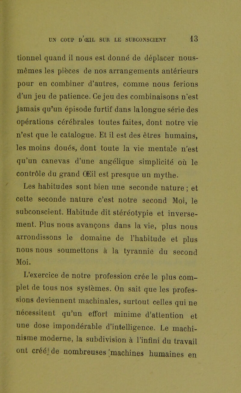 tionnel quand il nous est donné de déplacer nous- mêmes les pièces de nos arrangements antérieurs pour en combiner d’autres, comme nous ferions d’un jeu de patience. Ce jeu des combinaisons n’est jamais qu’un épisode furtif dans la longue série des opérations cérébrales toutes faites, dont notre vie n’est que le catalogue. Et il est des êtres humains, les moins doués, dont toute la vie mentale n’est qu’un canevas d’une angélique simplicité où le contrôle du grand Œil est presque un mythe. Les habitudes sont bien une seconde nature ; et cette seconde nature c’est notre second Moi, le subconscient. Habitude dit stéréotypie et inverse- ment. Plus nous avançons dans la vie, plus nous arrondissons le domaine de l’habitude et plus nous nous soumettons à la tyrannié du second Moi. L’exercice de notre profession crée le plus com- plet rie tous nos systèmes. On sait que les profes- sions deviennent machinales, surtout celles qui ne nécessitent qu’un effort minime d’attention et une dose impondérable d’intelligence. Le machi- nisme moderne, la subdivision à l’infini du travail ont crééyde nombreuses 'machines humaines en