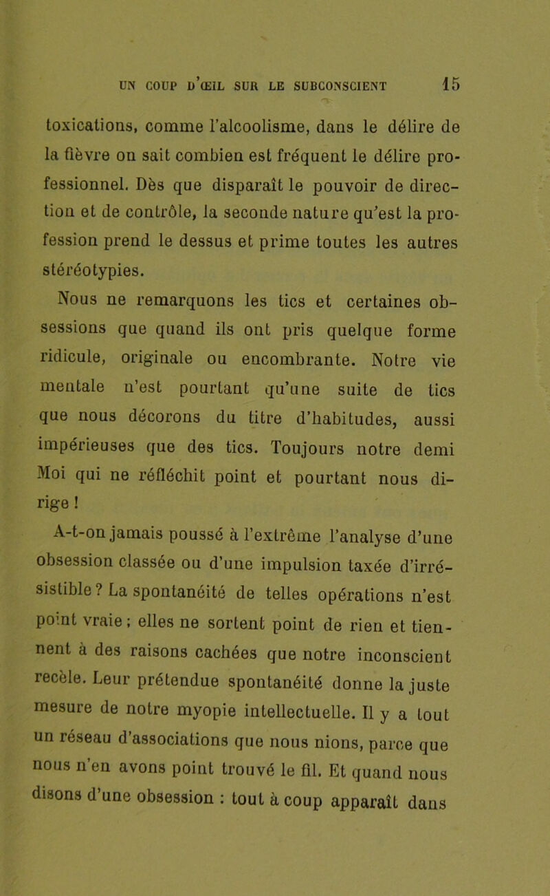 V toxications, comme l’alcoolisme, dans le délire de la fièvre on sait combien est fréquent le délire pro- fessionnel. Dès que disparaît le pouvoir de direc- tion et de contrôle, la seconde nature qu’est la pro- fession prend le dessus et prime toutes les autres stéréotypies. Nous ne remarquons les tics et certaines ob- sessions que quand ils ont pris quelque forme ridicule, originale ou encombrante. Notre vie mentale n’est pourtant qu’une suite de tics que nous décorons du titre d’habitudes, aussi impérieuses que des tics. Toujours notre demi Moi qui ne réfléchit point et pourtant nous di- rige ! A-t-on jamais poussé à l’extrême l’analyse d’une obsession classée ou d’une impulsion taxée d’irré- sistible ? La spontanéité de telles opérations n’est point vraie ; elles ne sortent point de rien et tien- nent à des raisons cachées que notre inconscient recèle. Leur prétendue spontanéité donne la juste mesure de notre myopie intellectuelle. Il y a tout un réseau d’associations que nous nions, parce que nous n’en avons point trouvé le fil. Et quand nous disons d’une obsession : tout h coup apparaît dans