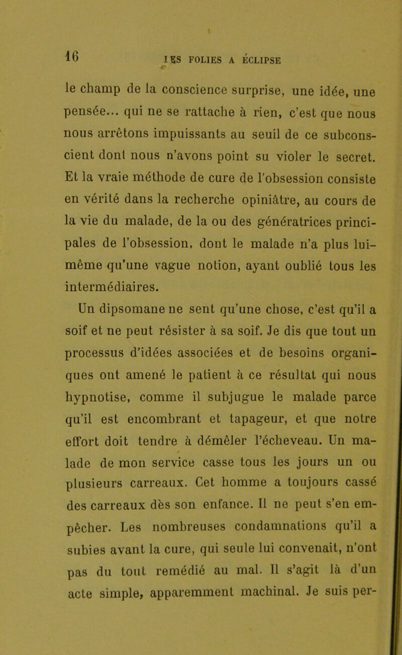 le champ de la conscience surprise, une idée, une pensée... qui ne se rattache a rien, c’est que nous nous arrêtons impuissants au seuil de ce subcons- cient dont nous n’avons point su violer le secret. Et la vraie méthode de cure de l’obsession consiste en vérité dans la recherche opiniâtre, au cours de la vie du malade, de la ou des génératrices princi- pales de l’obsession, dont le malade n’a plus lui- même qu’une vague notion, ayant oublié tous les intermédiaires. Un dipsomane ne sent qu’une chose, c’est qu’il a soif et ne peut résister à sa soif. Je dis que tout un processus d’idées associées et de besoins organi- ques ont amené le patient à ce résultat qui nous hypnotise, comme il subjugue le malade parce qu’il est encombrant et tapageur, et que notre effort doit tendre à démêler l’écheveau. Un ma- lade de mon service casse tous les jours un ou plusieurs carreaux. Cet homme a toujours cassé des carreaux dés son enfance. Il ne peut s’en em- pêcher. Les nombreuses condamnations qu’il a subies avant la cure, qui seule lui convenait, n’ont pas du tout remédié au mal. Il s’agit là d’un acte simple, apparemment machinal. Je suis per-