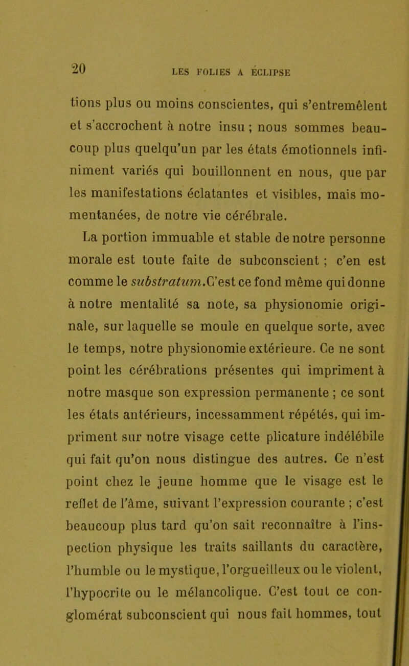 tions plus ou moins conscientes, qui s’entremêlent et s’accrochent à notre insu ; nous sommes beau- coup plus quelqu’un par les étals émotionnels infi- niment variés qui bouillonnent en nous, que par les manifestations éclatantes et visibles, mais mo- mentanées, de notre vie cérébrale. La portion immuable et stable de notre personne morale est toute faite de subconscient ; c’en est comme le substratum.C’est ce fond même qui donne à notre mentalité sa note, sa physionomie origi- nale, sur laquelle se moule en quelque sorte, avec le temps, notre physionomie extérieure. Ce ne sont point les cérébrations présentes qui impriment à notre masque son expression permanente ; ce sont les états antérieurs, incessamment répétés, qui im- priment sur notre visage cette plicature indélébile qui fait qu’on nous distingue des autres. Ce n’est point chez le jeune homme que le visage est le reflet de l’âme, suivant l’expression courante ; c’est beaucoup plus tard qu’on sait reconnaître à l’ins- pection physique les traits saillants du caractère, l’humble ou le mystique, l’orgueilleux ou le violent, l’hypocrite ou le mélancolique. C’est tout ce con- glomérat subconscient qui nous fait hommes, tout
