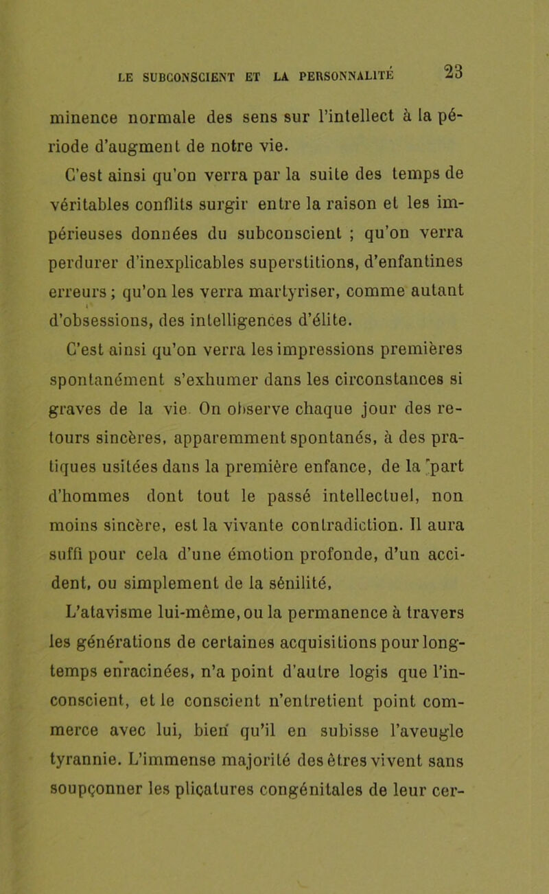 minence normale des sens sur l’intellect à la pé- riode d’augment de notre vie. C’est ainsi qu’on verra par la suite des temps de véritables conflits surgir entre la raison et les im- périeuses données du subconscient ; qu’on verra perdurer d’inexplicables superstitions, d’enfantines erreurs ; qu’on les verra martyriser, comme autant « ‘ d’obsessions, des intelligences d’élite. C’est ainsi qu’on verra les impressions premières spontanément s’exhumer dans les circonstances si graves de la vie On observe chaque jour des re- tours sincères, apparemment spontanés, à des pra- tiques usitées dans la première enfance, de la 'part d’hommes dont tout le passé intellectuel, non moins sincère, est la vivante contradiction. Il aura suffi pour cela d’une émotion profonde, d’un acci- dent, ou simplement de la sénilité, L’atavisme lui-même, ou la permanence à travers les générations de certaines acquisitions pour long- temps enracinées, n’a point d’autre logis que l’in- conscient, et le conscient n’entretient point com- merce avec lui, bien qu’il en subisse l’aveugle tyrannie. L’immense majorité des êtres vivent sans soupçonner les plicatures congénitales de leur cer-