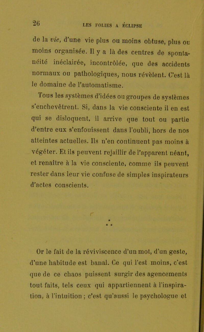 de la vie, d’une vie plus ou moins obtuse, plus ou moins oiganisée. Il y a là des centres de sponta- néité inéclairée, incontrôlée, que des accidents normaux ou pathologiques, nous révèlent. C’est là le domaine de l’aulomatisme. 1 ous les systèmes d’idées ou groupes de systèmes s’enchevêtrent. Si, dans la vie consciente il en est qui se disloquent, il arrive que tout ou partie d’entre eux s’enfouissent dans l’oubli, hors de nos atteintes actuelles. Ils n’en continuent pas moins à végéter. Et ils peuvent rejaillir de l’apparent néant, et renaître à la vie consciente, comme ils peuvent rester dans leur vie confuse de simples inspirateurs d’actes conscients. r ★ ♦ * Or le fait de la réviviscence d’un mot, d’un geste, d’une habitude est banal. Ce qui l’est moins, c'est que de ce chaos puissent surgir des agencements tout faits, tels ceux qui appartiennent à l’inspira- tion, à l’intuition ; c’est qu’aussi le psychologue et