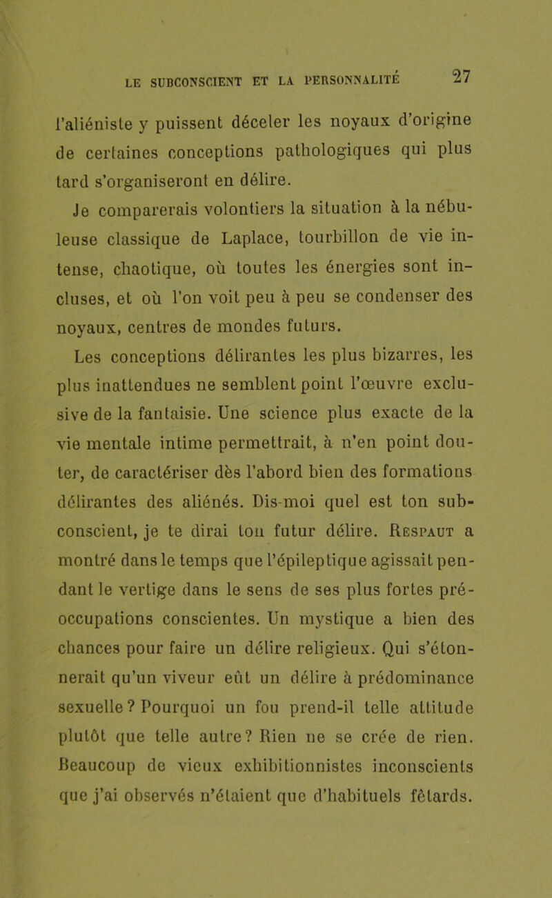l’aliéniste y puissent déceler les noyaux d’origine de certaines conceptions pathologiques qui plus tard s’organiseront en délire. Je comparerais volontiers la situation à la nébu- leuse classique de Laplace, tourbillon de vie in- tense, chaotique, où toutes les énergies sont in- cluses, et où l’on voit peu à peu se condenser des noyaux, centres de mondes futurs. Les conceptions délirantes les plus bizarres, les plus inattendues ne semblent point l’œuvre exclu- sive de la fantaisie. Une science plus exacte de la vie mentale intime permettrait, à n’en point dou- ter, de caractériser dès l'abord bien des formations délirantes des aliénés. Dis-moi quel est ton sub- conscient, je te dirai ton futur délire. Respaut a montré dans le temps que l’épileptique agissait pen- dant le vertige dans le sens de ses plus fortes pré- occupations conscientes. Un mystique a bien des chances pour faire un délire religieux. Qui s’éton- nerait qu’un viveur eût un délire à prédominance sexuelle ? Pourquoi un fou prend-il telle attitude plutôt que telle autre? Rien ue se crée de rien. Beaucoup de vieux exhibitionnistes inconscients que j’ai observés n’étaient que d’habituels fêtards.