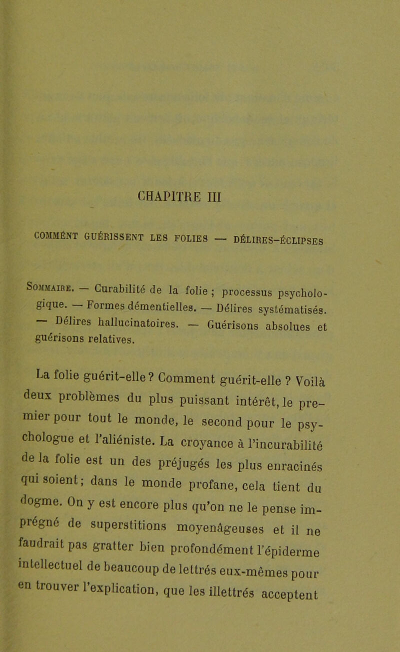 CHAPITRE III COMMÉNT GUÉRISSENT LES FOLIES — DÉLIRES-ÉCLIPSES Sommaire. — Curabilité de la folie ; processus psycholo- gique. Formes démentielles. — Délires systématisés. Délires hallucinatoires. — Guérisons absolues et guérisons relatives. La folie guérit-elle? Comment guérit-elle ? Voilà deux problèmes du plus puissant intérêt, le pre- mier pour tout le monde, le second pour le psy- chologue et l’aliéniste. La croyance à l’incurabilité de la folie est un des préjugés les plus enracinés qui soient; dans le monde profane, cela tient du dogme. On y est encore plus qu’on ne le pense im- prégné de superstitions moyenâgeuses et il ne faudrait pas gratter bien profondément l’épiderme intellectuel de beaucoup de lettrés eux-mêmes pour en trouver l’explication, que les illettrés acceptent