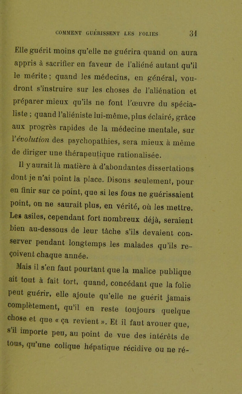 Elle guérit moins qu’elle ne guérira quand on aura appris à sacrifier en faveur de l’aliéné autant qu’il le mérite ; quand les médecins, en général, vou- dront s’instruire sur les choses de l’aliénation et pi éparer mieux qu iis ne font l’œuvre du spécia- liste ; quand l’aliéniste lui-même, plus éclairé, grâce aux progrès rapides de la médecine mentale, sur 1 évolution des psychopathies, sera mieux à même de diriger une thérapeutique rationalisée. Il y aurait là matière à d’abondantes dissertations dont je n’ai point la place. Disons seulement, pour en finir sur ce point, que si les fous ne guérissaient point, on ne saurait plus, en vérité, où les mettre. Les asiles, cependant fort nombreux déjà, seraient bien au-dessous de leur tâche s’ils devaient con- server pendant longtemps les malades qu’ils re- çoivent chaque année. Mais il s’en faut pourtant que la malice publique ait tout à fait tort, quand, concédant que la folie peut guérir, elle ajoute qu’elle ne guérit jamais complètement, qu’il en reste toujours quelque chose et que « ça revient ». Et il faut avouer que, s'il importe peu, au point de vue des intérêts de tous, qu’une colique hépatique récidive ou ne ré-