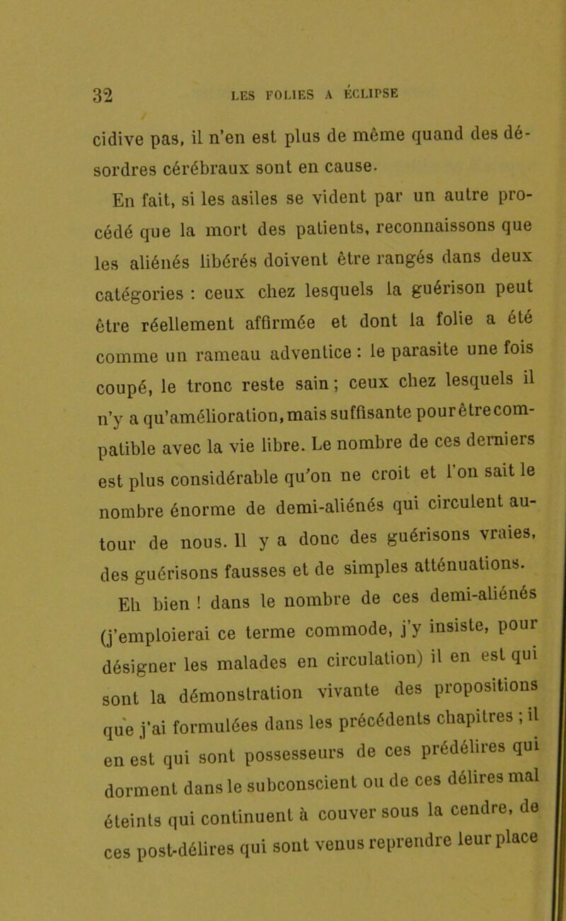 cidive pas, il n’en est plus de même quand des dé- sordres cérébraux sont en cause. En fait, si les asiles se vident par un autre pro- cédé que la mort des patients, reconnaissons que les aliénés libérés doivent être rangés dans deux catégories : ceux chez lesquels la guérison peut être réellement affirmée et dont la folie a été comme un rameau adventice : le parasite une fois coupé, le tronc reste sain ; ceux chez lesquels il n’y a qu’amélioration,mais suffisante pourêtrecom- patible avec la vie libre. Le nombre de ces derniers est plus considérable qu’on ne croit et 1 on sait le nombre énorme de demi-aliénés qui circulent au- tour de nous. 11 y a donc des guérisons vraies, des guérisons fausses et de simples atténuations. Eli bien ! dans le nombre de ces demi-aliénés (j’emploierai ce terme commode, j’y insiste, pour désigner les malades en circulation) il en est qui sont la démonstration vivante des propositions que j’ai formulées dans les précédents chapitres ; il en est qui sont possesseurs de ces prédélires qui dorment dans le subconscient ou de ces délires mal éteints qui continuent à couver sous la cendre, de ces post-délires qui sont venus reprendre leur place