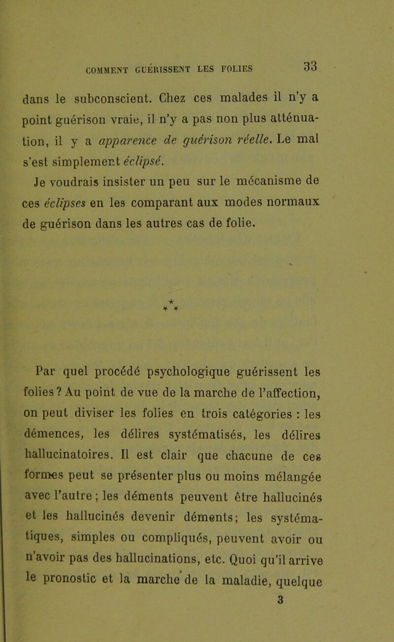dans le subconscient. Chez ces malades il n’y a point guérison vraie, il n’y a pas non plus atténua- tion, il y a apparence de guérison réelle. Le mal s’est simplement éclipsé. Je voudrais insister un peu sur le mécanisme de ces éclipses en les comparant aux modes normaux de guérison dans les autres cas de folie. ★ ¥• * Par quel procédé psychologique guérissent les folies? Au point de vue de la marche de l’affection, on peut diviser les folies en trois catégories : les démences, les délires systématisés, les délires hallucinatoires. Il est clair que chacune de ces formes peut se présenter plus ou moins mélangée avec l’autre ; les déments peuvent être hallucinés et les hallucinés devenir déments; les systéma- tiques, simples ou compliqués, peuvent avoir ou n’avoir pas des hallucinations, etc. Quoi qu’il arrive le pronostic et la marche de la maladie, quelque 3