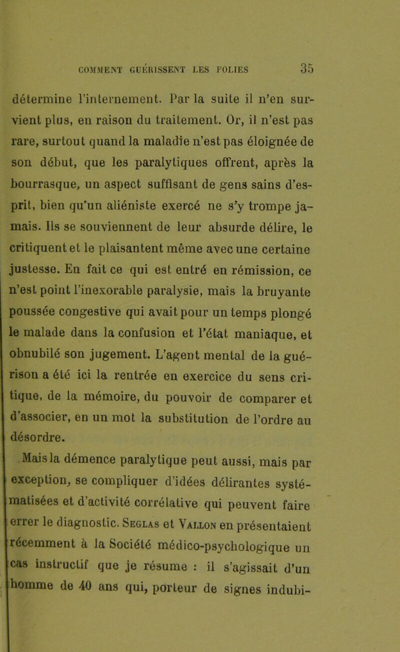 détermine l’internement. Par la suite il n’en sur- vient plus, en raison du traitement. Or, il n’est pas rare, surtout quand la maladie n’est pas éloignée de son début, que les paralytiques offrent, après la bourrasque, un aspect suffisant de gens sains d’es- prit, bien qu’un aliéniste exercé ne s’y trompe ja- mais. Ils se souviennent de leur absurde délire, le critiquent et le plaisantent même avec une certaine justesse. En fait ce qui est entré en rémission, ce n’est point l’inexorable paralysie, mais la bruyante poussée congestive qui avait pour un temps plongé le malade dans la confusion et l’état maniaque, et obnubilé son jugement. L’agent mental de la gué- rison a été ici la rentrée en exercice du sens cri- tique, de la mémoire, du pouvoir de comparer et d’associer, en un mot la substitution de l’ordre au désordre. Maisla démence paralytique peut aussi, mais par exception, se compliquer d’idées délirantes systé- matisées et d’activité corrélative qui peuvent faire errei le diagnostic. Seglas et Vallon en présentaient récemment à la Société médico-psychologique un cas instructif que je résume : il s’agissait d’un homme de 40 ans qui, porteur de signes indubi-