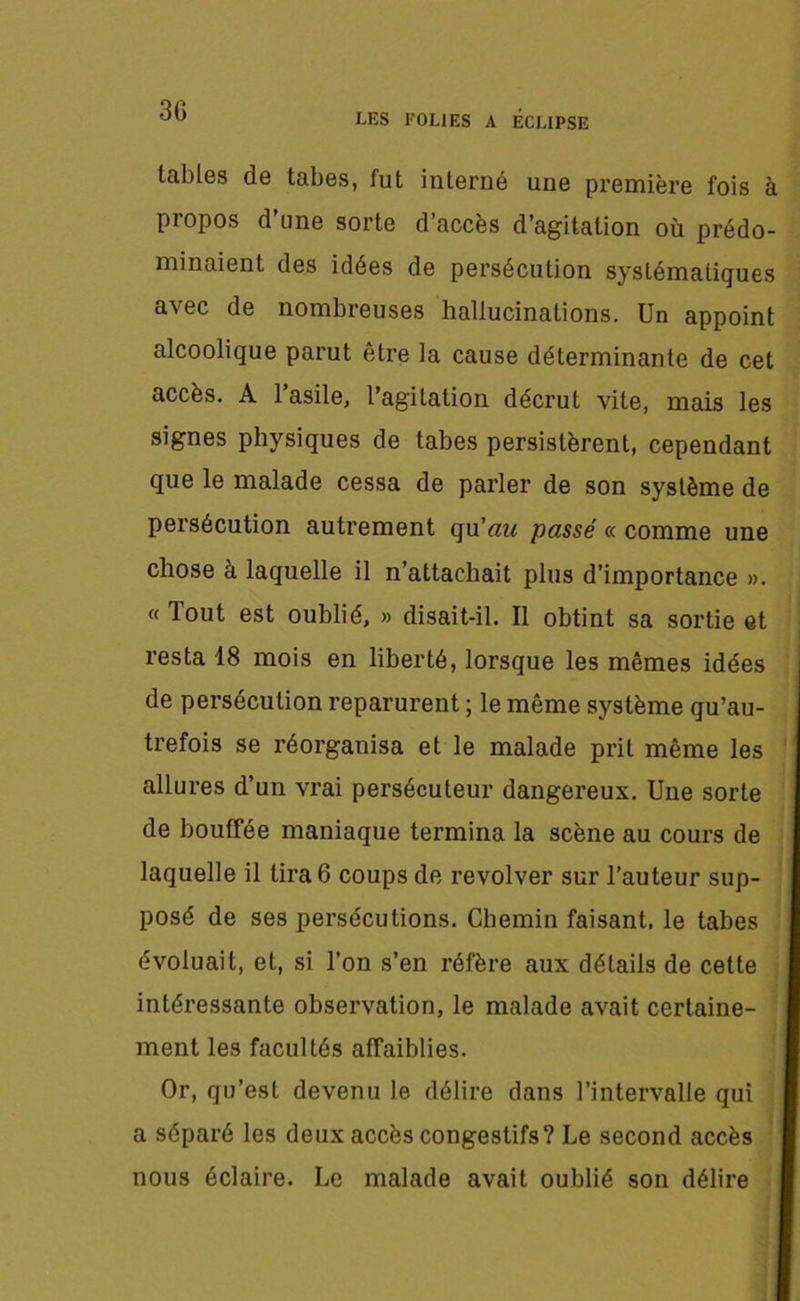 tables de tabes, fut interné une première fois à propos d’une sorte d’accès d’agitation où prédo- minaient des idées de persécution systématiques avec de nombreuses hallucinations. Un appoint alcoolique parut être la cause déterminante de cet accès. A l’asile, l’agitation décrût vite, mais les signes physiques de tabes persistèrent, cependant que le malade cessa de parler de son système de persécution autrement qu'au passé «. comme une chose à laquelle il n’attachait plus d’importance ». «lout est oublié, » disait-il. Il obtint sa sortie et resta 18 mois en liberté, lorsque les mêmes idées de persécution reparurent ; le même système qu’au- trefois se réorganisa et le malade prit même les allures d’un vrai persécuteur dangereux. Une sorte de bouffée maniaque termina la scène au cours de laquelle il tira 6 coups de revolver sur l’auteur sup- posé de ses persécutions. Chemin faisant, le tabes évoluait, et, si l’on s’en réfère aux détails de cette intéressante observation, le malade avait certaine- ment les facultés affaiblies. Or, qu’est devenu le délire dans l’intervalle qui a séparé les deux accès congestifs? Le second accès nous éclaire. Le malade avait oublié son délire