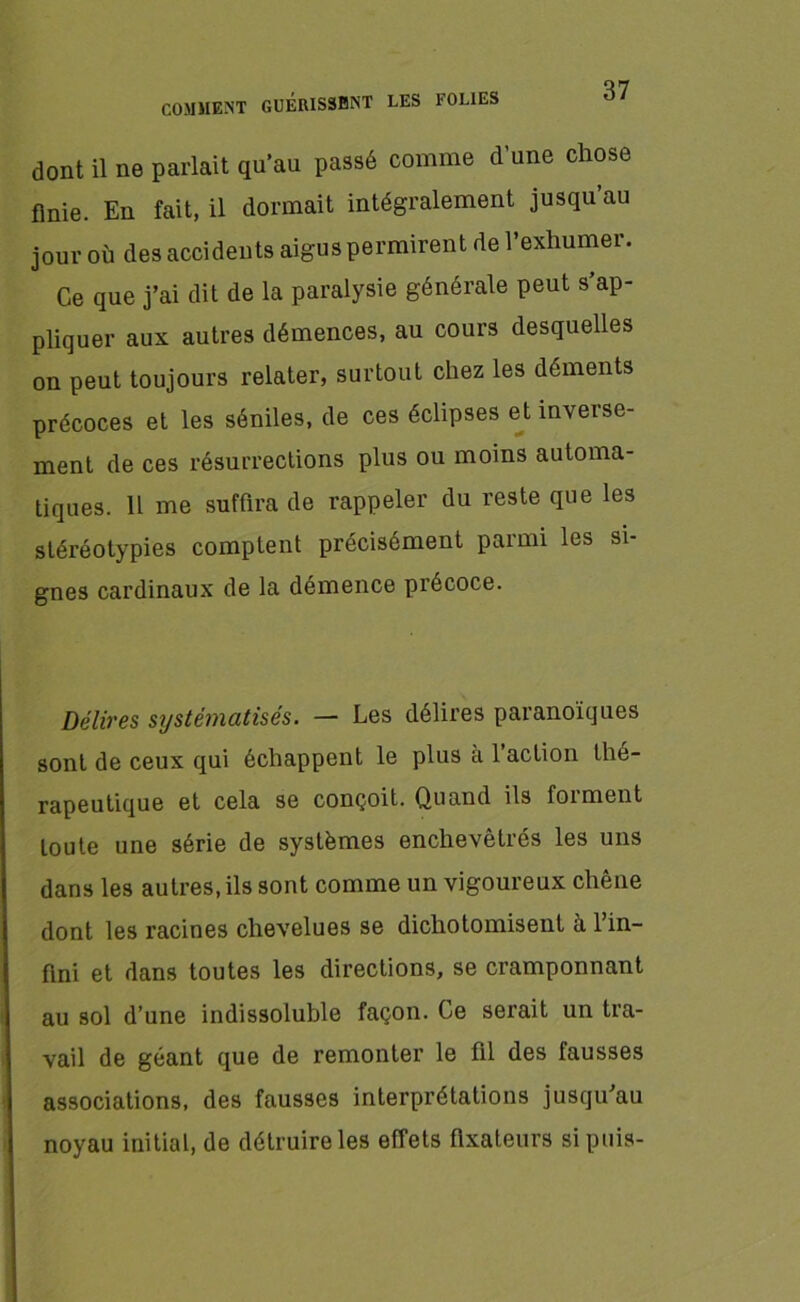dont il ne parlait qu’au passé comme d’une chose finie. En fait, il dormait intégralement jusqu au jour où des accidents aigus permirent de l’exhumer. Ce que j’ai dit de la paralysie générale peut s’ap- pliquer aux autres démences, au cours desquelles on peut toujours relater, surtout chez les déments précoces et les séniles, de ces éclipses et inverse- ment de ces résurrections plus ou moins automa- tiques. H me suffira de rappeler du reste que les stéréotypies comptent précisément parmi les si- gnes cardinaux de la démence précoce. Délires systématisés. — Les délires paranoïques sont de ceux qui échappent le plus a 1 action thé- rapeutique et cela se conçoit. Quand ils forment toute une série de systèmes enchevêtrés les uns dans les autres, ils sont comme un vigoureux chêne dont les racines chevelues se dichotomisent à l’in- fini et dans toutes les directions, se cramponnant au sol d’une indissoluble façon. Ce serait un tra- vail de géant que de remonter le fil des fausses associations, des fausses interprétations jusqu’au noyau initial, de détruire les effets fixateurs si puis-
