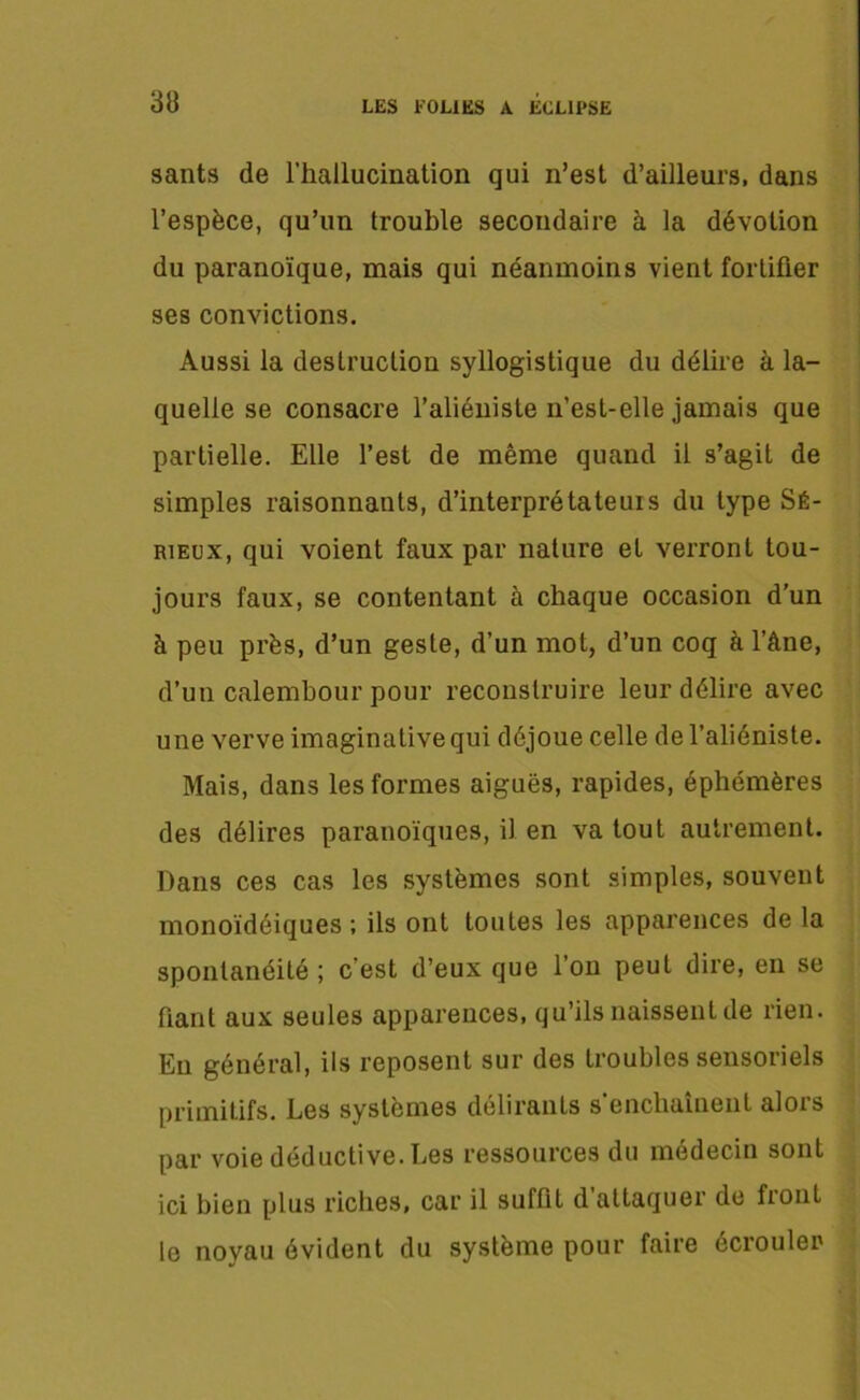sants de l’hallucination qui n’est d’ailleurs, dans l’espèce, qu’un trouble secondaire à la dévotion du paranoïque, mais qui néanmoins vient fortifier ses convictions. Aussi la destruction syllogistique du délire à la- quelle se consacre l’aliéniste n’est-elle jamais que partielle. Elle l’est de même quand il s’agit de simples raisonnants, d’interpré ta te ui s du type Sé- rieux, qui voient faux par nature et verront tou- jours faux, se contentant à chaque occasion d’un à peu près, d’un geste, d’un mot, d’un coq à l’âne, d’un calembour pour reconstruire leur délire avec une verve imaginative qui déjoue celle de l’aliéniste. Mais, dans les formes aiguës, rapides, éphémères des délires parauoïques, il en va tout autrement. Dans ces cas les systèmes sont simples, souvent monoïdéiques ; ils ont toutes les apparences de la spontanéité ; c’est d’eux que l’on peut dire, en se fiant aux seules apparences, qu’ils naissent de rien. Eii général, ils reposent sur des troubles sensoriels primitifs. Les systèmes délirants s enchaînent alois par voie déductive. Les ressources du médecin sont ici bien plus riches, car il suffit d attaquer de front le noyau évident du système pour faire écrouler