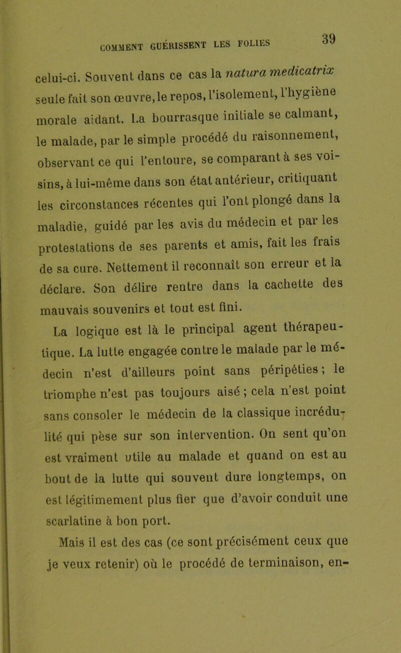 celui-ci. Souvent dans ce cas la natura medicatrix seule fait son œuvre, le repos, l’isolement, l’hygiène morale aidant. La bourrasque initiale se calmant, le malade, par le simple procédé du îaisonnement, observant ce qui l’entoure, se comparant à ses voi- sins, à lui-même dans son état antérieur, critiquant les circonstances récentes qui l’ont plongé dans la maladie, guidé par les avis du médecin et par les protestations de ses parents et amis, fait les fiais de sa cure. Nettement il reconnaît son erreur et la déclare. Son délire rentre dans la cachette des mauvais souvenirs et tout est fini. La logique est là le principal agent thérapeu- tique. La lutte engagée contre le malade par le mé- decin n’est d’ailleurs point sans péripéties; le triomphe n’est pas toujours aisé ; cela n’est point sans consoler le médecin de la classique inciédu- lilé qui pèse sur son intervention. On sent qu’on est vraiment utile au malade et quand on est au bout de la lutte qui souvent dure longtemps, on est légitimement plus fier que d’avoir conduit une scarlatine à bon port. Mais il est des cas (ce sont précisément ceux que je veux retenir) où le procédé de terminaison, en-