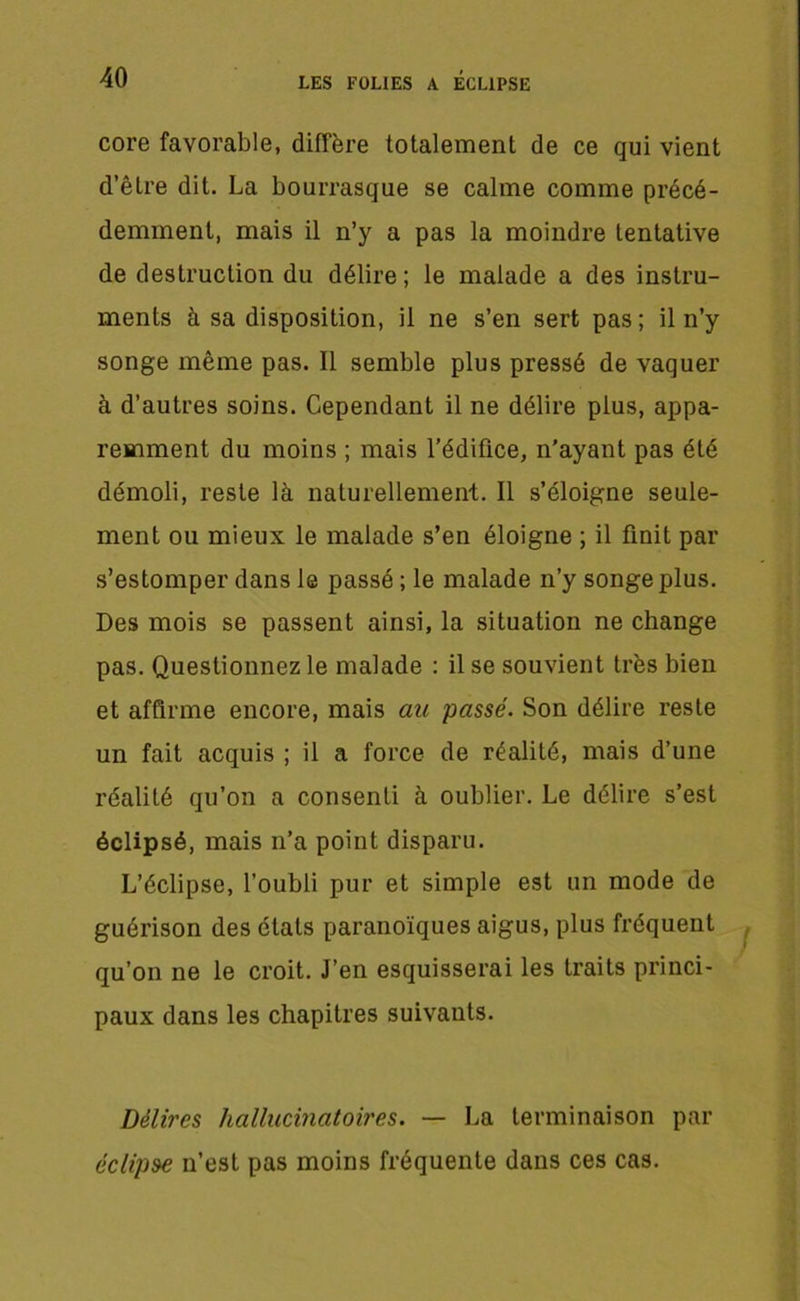 core favorable, diffère totalement de ce qui vient d’être dit. La bourrasque se calme comme précé- demment, mais il n’y a pas la moindre tentative de destruction du délire; le malade a des instru- ments à sa disposition, il ne s’en sert pas; il n’y songe même pas. Il semble plus pressé de vaquer à d’autres soins. Cependant il ne délire plus, appa- remment du moins ; mais l’édifice, n’ayant pas été démoli, reste là naturellement. Il s’éloigne seule- ment ou mieux le malade s’en éloigne ; il finit par s’estomper dans le passé ; le malade n’y songe plus. Des mois se passent ainsi, la situation ne change pas. Questionnez le malade : il se souvient très bien et affirme encore, mais au passé. Son délire reste un fait acquis ; il a force de réalité, mais d’une réalité qu’on a consenti à oublier. Le délire s’est éclipsé, mais n’a point disparu. L’éclipse, l’oubli pur et simple est un mode de guérison des états paranoïques aigus, plus fréquent qu’on ne le croit. J’en esquisserai les traits princi- paux dans les chapitres suivants. Délires hallucinatoires. — La terminaison par éclipse n’est pas moins fréquente dans ces cas.