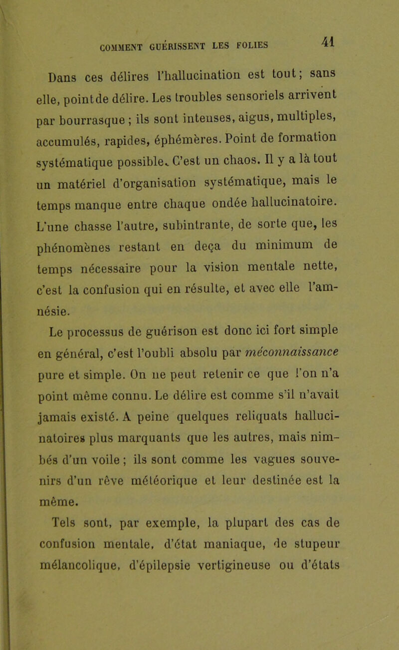 Dans ces délires l'hallucination est tout; sans elle, pointée délire. Les troubles sensoriels arrivent par bourrasque ; ils sont intenses, aigus, multiples, accumulés, rapides, éphémères. Point de formation systématique possible^ C’est un chaos. Il y a là tout un matériel d’organisation systématique, mais le temps manque entre chaque ondée hallucinatoire. L’une chasse l’autre, subintrante, de sorte que, les phénomènes restant en deçà du minimum de temps nécessaire pour la vision mentale nette, c’est la confusion qui en résulte, et avec elle l’am- nésie. Le processus de guérison est donc ici fort simple en général, c’est l’oubli absolu par méconnaissance pure et simple. On ne peut retenir ce que l’on n’a point même connu. Le délire est comme s’il n’avait jamais existé. A peine quelques reliquats halluci- natoires plus marquants que les autres, mais nim- bés d’un voile ; ils sont comme les vagues souve- nirs d’un rêve météorique et leur destinée est la même. Tels sont, par exemple, la plupart des cas de confusion mentale, d’état maniaque, de stupeur mélancolique, d’épilepsie vertigineuse ou d’états