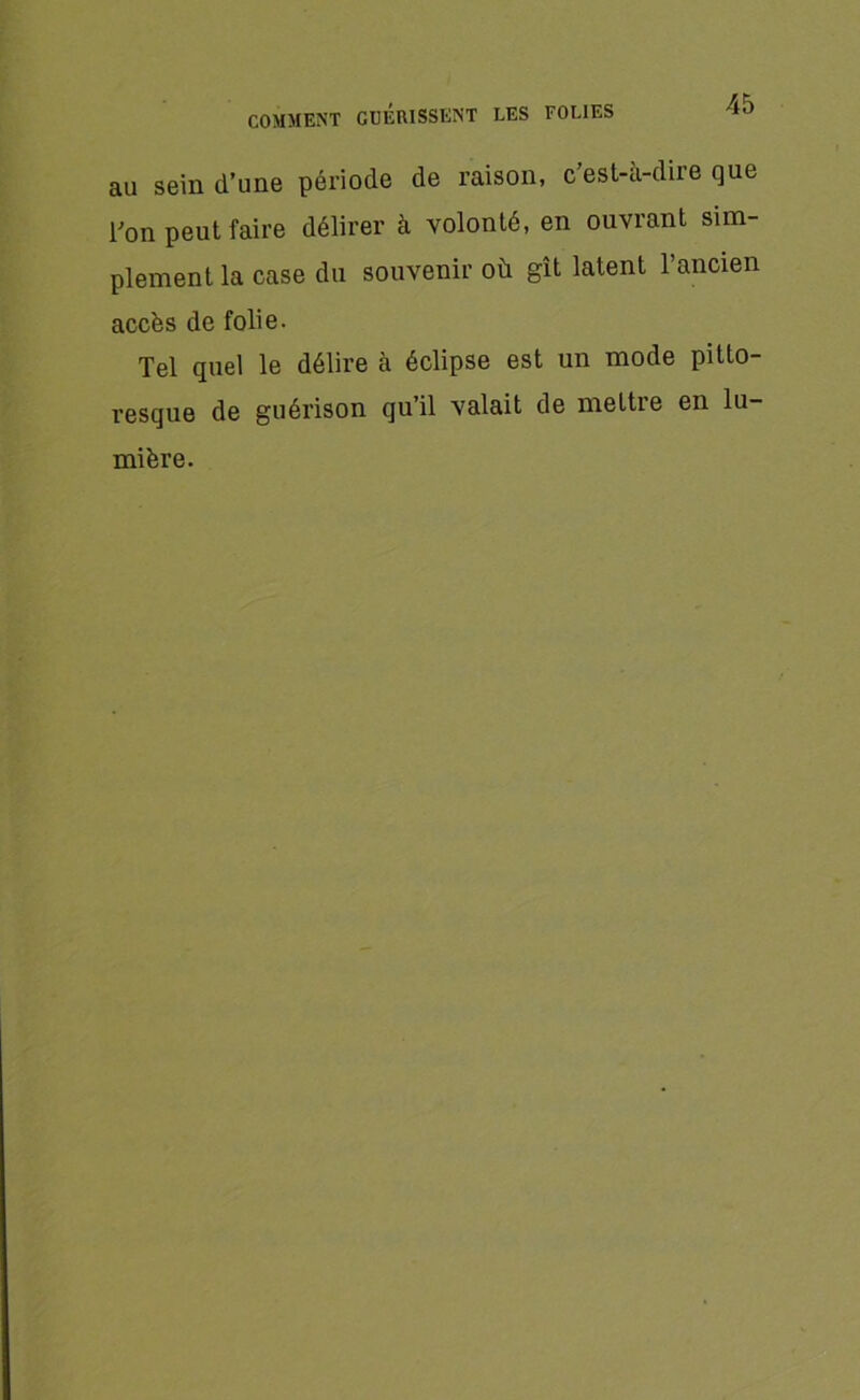 au sein d’une période de raison, c est-à-dire que l'on peut faire délirer à volonté, en ouvrant sim- plement la case du souvenir où gît latent l’ancien accès de folie. Tel quel le délire à éclipse est un mode pitto- resque de guérison qu’il valait de mettre en lu- mière.