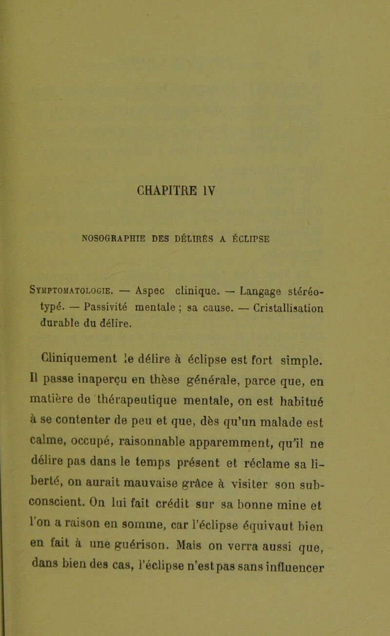 CHAPITRE IV NOSOGRAPHIE DES DÉLIRES A ÉCLirSE Symptomatologie. — Aspec clinique. — Langage stéréo- typé. — Passivité mentale ; sa cause. — Cristallisation durable du délire. Cliniquement le délire à éclipse est fort simple. Il passe inaperçu en thèse générale, parce que, en matière de thérapeutique mentale, on est habitué à se contenter de peu et que, dès qu’un malade est calme, occupé, raisonnable apparemment, qu’il ne délire pas dans le temps présent et réclame sa li- berté, on aurait mauvaise grâce à visiter son sub- conscient. On lui fait crédit sur sa bonne mine et 1 on a raison en somme, car l’éclipse équivaut bien en fait à une guérison. Mais on verra aussi que, dans bien des cas, l’éclipse n’est pas sans influencer