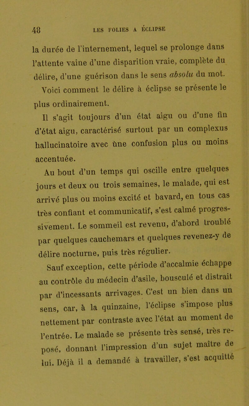 la durée de l’internement, lequel se prolonge dans l’attente vaine d’une disparition vraie, complète du délire, d’une guérison dans le sens absolu du mot. Voici comment le délire à éclipse se présente le plus ordinairement. Il s’agit toujours d’un état aigu ou d’une fin d’état aigu, caractérisé surtout par un complexus hallucinatoire avec ùne confusion plus ou moins accentuée. Au bout d’un temps qui oscille entre quelques jours et deux ou trois semaines, le malade, qui est arrivé plus ou moins excité et bavard, en tous cas très confiant et communicatif, s’est calmé progres- sivement. Le sommeil est revenu, d’abord troublé par quelques cauchemars et quelques revenez-y de délire nocturne, puis très régulier. Sauf exception, cette période d’accalmie échappe au contrôle du médecin d’asile, bouscule et distrait par d’incessants arrivages. C’est un bien dans un sens, car, à la quinzaine, l’éclipse s’impose plus nettement par contraste avec l’état au moment de l’entrée. Le malade se présente très sensé, très re- posé, donnant l’impression d’un sujet maître de lui. Déjà il a demandé à travailler, s'est acquitté