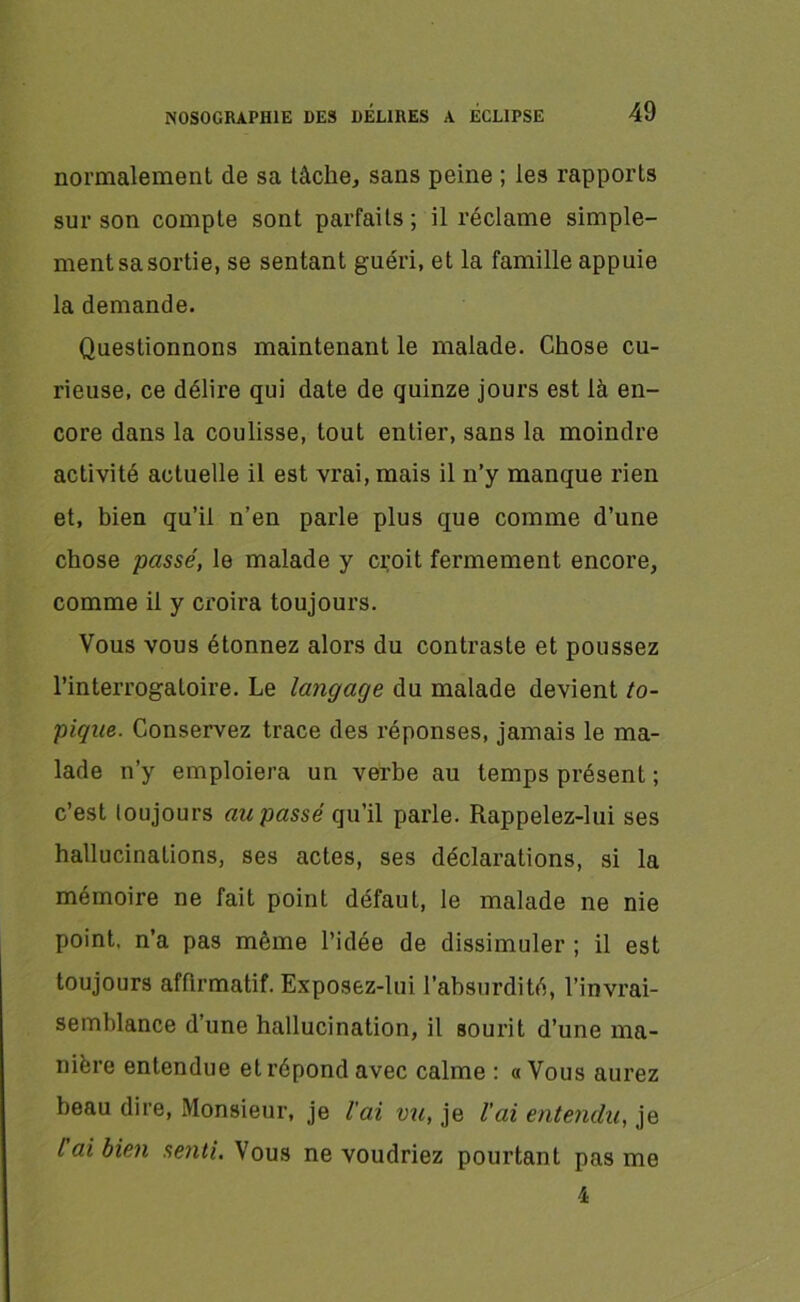 normalement de sa tâche, sans peine ; les rapports sur son compte sont parfaits; il réclame simple- ment sa sortie, se sentant guéri, et la famille appuie la demande. Questionnons maintenant le malade. Chose cu- rieuse, ce délire qui date de quinze jours est là en- core dans la coulisse, tout entier, sans la moindre activité actuelle il est vrai, mais il n’y manque rien et, bien qu’il n’en parle plus que comme d’une chose passé, le malade y croit fermement encore, comme il y croira toujours. Vous vous étonnez alors du contraste et poussez l’interrogatoire. Le langage du malade devient to- pique. Conservez trace des réponses, jamais le ma- lade n’y emploiera un verbe au temps présent ; c’est toujours au passé qu’il parle. Rappelez-lui ses hallucinations, ses actes, ses déclarations, si la mémoire ne fait point défaut, le malade ne nie point, n’a pas même l’idée de dissimuler ; il est toujours affirmatif. Exposez-lui l’absurdité, l’invrai- semblance d’une hallucination, il sourit d’une ma- nière entendue et répond avec calme : « Vous aurez beau dire, Monsieur, je l'ai vu, je l’ai entendu, je l ai bien setiti. Vous ne voudriez pourtant pas me