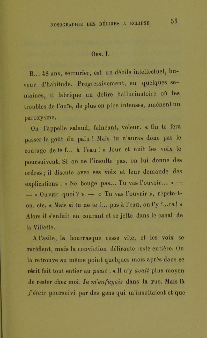 Obs. I. B... 48 ans, serrurier, est un débile intellectuel, bu- veur d’habitude. Progressivement, en quelques se- maines, il fabrique un délire hallucinatoire où les troubles de l’ouïe, de plus en plus intenses, amènent un paroxysme. On l’appelle salaud, fainéant, voleur, a On le fera passer le goût du pain ! Mais tu n’auras donc pas le courage de te f... à l’eau ! » Jour et nuit les voix le poursuivent. Si on ne l’insulte pas, on lui donne des ordres; il discute avec ses voix et leur demande des explications : « Ne bouge pas... Tu vas l’ouvrir... » — — « Ouvrir quoi? » — « Tu vas l’ouvrir », répète-t- on, etc. a Mais si tu ne te f... pas à l’eau, ont’yf...ra! » Alors il s’enfuit en courant et se jette dans le canal de la Villette. A l’asile, la bourrasque cesse vite, et les voix se raréfient, mais la conviction délirante reste entièie. On la retrouve au même point quelques mois après dans ce récit fait tout entier au passé : « Il n’y avait plus moyen de rester chez moi. Je m'enfuyais dans la rue. Mais là j'étais poursuivi par des gens qui m’insultaient et que