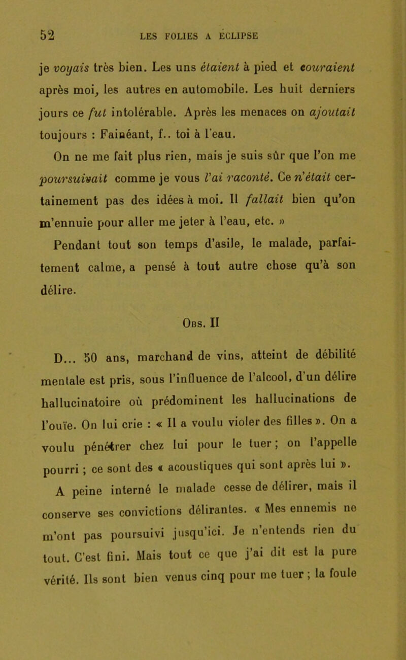 je voyais très bien. Les uns étaient à pied et couraient après moi, les autres en automobile. Les huit derniers jours ce fut intolérable. Après les menaces on ajoutait toujours : Fainéant, f.. toi à l’eau. On ne me fait plus rien, mais je suis sûr que l’on me poursuivait comme je vous l'ai raconté. Ce n'était cer- tainement pas des idées à moi. Il fallait bien qu’on m’ennuie pour aller me jeter à l’eau, etc. » Pendant tout son temps d’asile, le malade, parfai- tement calme, a pensé à tout autre chose qu’à son délire. Obs. II D... 50 ans, marchand de vins, atteint de débilité mentale est pris, sous l’influence de l’alcool, d’un délire hallucinatoire où prédominent les hallucinations de l’ouïe. On lui crie : « Il a voulu violer des filles ». On a voulu pénétrer chez lui pour le tuer; on 1 appelle pourri ; ce sont des « acoustiques qui sont après lui ». A peine interné le malade cesse de délirer, mais il conserve ses convictions délirantes. « Mes ennemis no m’ont pas poursuivi jusqu’ici. Je n entends rien du tout. C'est fini. Mais tout ce que j’ai dit est la pure vérité. Ils sont bien venus cinq pour me tuer ; la foule