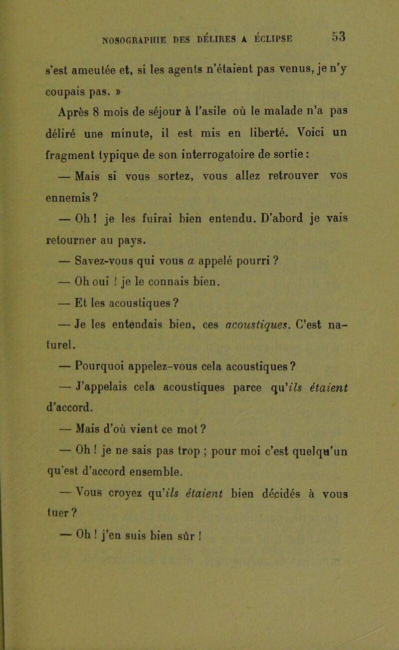 s’est ameutée et, si les agents n’étaient pas venus, je n’y coupais pas. » Après 8 mois de séjour à l’asile où le malade n’a pas déliré une minute, il est mis en liberté. Voici un fragment typique de son interrogatoire de sortie : — Mais si vous sortez, vous allez retrouver vos ennemis? — Oh! je les fuirai bien entendu. D’abord je vais retourner au pays. — Savez-vous qui vous a appelé pourri ? — Oh oui ! je le connais bien. — Et les acoustiques? — Je les entendais bien, ces acoicstiques. C’est na- turel. — Pourquoi appelez-vous cela acoustiques? — J’appelais cela acoustiques parce qu’t7s étaient d’accord. — Mais d’où vient ce mot? — Oh ! je ne sais pas trop ; pour moi c’est quelqu’un qu'est d’accord ensemble. — Vous croyez qu'ils étaient bien décidés à vous tuer? — Oh ! j’en suis bien sûr !