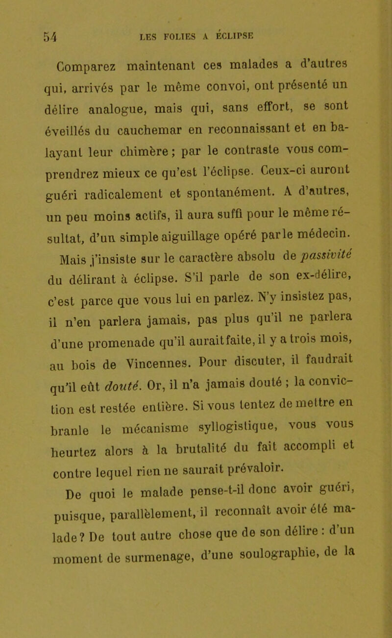 Comparez maintenant ces malades a d’autres qui, arrivés par le même convoi, ont présenté un délire analogue, mais qui, sans effort, se sont éveillés du cauchemar en reconnaissant et en ba- layant leur chimère; par le contraste vous com- prendrez mieux ce qu’est l’éclipse. Ceux-ci auront guéri radicalement et spontanément. A d’autres, un peu moins actifs, il aura suffi pour le même ré- sultat, d’un simple aiguillage opéré parle médecin. Mais j’insiste sur le caractère absolu de passivité du délirant à éclipse. S’il parle de son ex-délire, c’est parce que vous lui en parlez. N y insistez pas, il n’en parlera jamais, pas plus qu’il ne parlera d’une promenade qu’il aurait faite, il y a trois mois, au bois de Vincennes. Pour discuter, il faudrait qu’il eût douté. Or, il n’a jamais douté ; la convic- tion est restée entière. Si vous tentez de mettre en branle le mécanisme syllogistique, vous vous heurtez alors à la brutalité du fait accompli et contre lequel rien ne saurait prévaloii. De quoi le malade pense-t-il donc avoir guéri, puisque, parallèlement, il reconnaît avoir été ma- lade? De tout autre chose que de son délire : d un moment de surmenage, d’une soulographie, de la