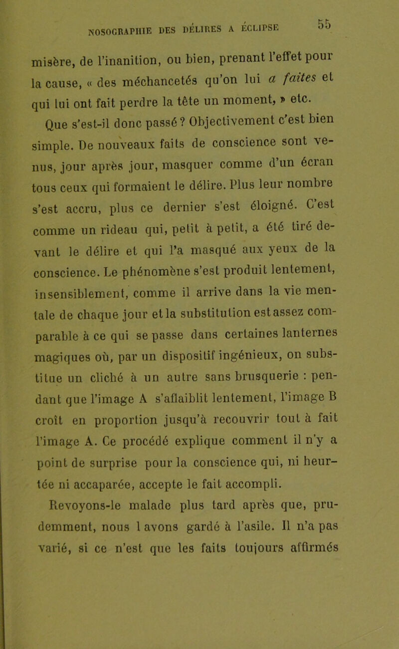 misère, de l’inanition, ou bien, prenant 1 effet pour la cause, « des méchancetés qu’on lui a faites et qui lui ont fait perdre la tête un moment, r> etc. Que s’est-il donc passé ? Objectivement c’est bien simple. De nouveaux faits de conscience sont ve- nus, jour après jour, masquer comme d’un écran tous ceux qui formaient le délire. Plus leur nombie s’est accru, plus ce dernier s’est éloigné. G est comme un rideau qui, petit à petit, a été tiré de- vant le délire et qui l’a masqué aux yeux de la conscience. Le phénomène s’est produit lentement, insensiblement, comme il arrive dans la vie men- tale de chaque jour et la substitution est assez com- parable à ce qui se passe dans certaines lanternes magiques où, par un dispositif ingénieux, on subs- titue un cliché à un autre sans brusquerie : pen- dant que l’image A s’affaiblit lentement, l’image B croît en proportion jusqu’à recouvrir tout à fait l’image A. Ce procédé explique comment il n’y a point de surprise pour la conscience qui, ni heur- tée ni accaparée, accepte le fait accompli. Pievoyons-le malade plus tard après que, pru- demment, nous 1 avons gardé à l’asile. Il n’a pas varié, si ce n’est que les faits toujours affirmés