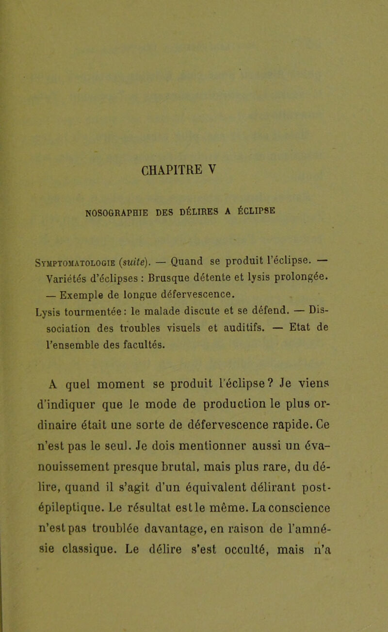 NOSOGRAPHIE DES DÉLIRES A ÉCLIPSE Symptomatologie (suite). — Quand se produit l’éclipse. — Variétés d’éclipses : Brusque détente et lysis prolongée. — Exemple de longue défervescence. Lysis tourmentée: le malade discute et se défend. — Dis- sociation des troubles visuels et auditifs. — Etat de l’ensemble des facultés. A quel moment se produit l'éclipse? Je viens d’indiquer que le mode de production le plus or- dinaire était une sorte de défervescence rapide. Ce n’est pas le seul. Je dois mentionner aussi un éva- nouissement presque brutal, mais plus rare, du dé- lire, quand il s’agit d’un équivalent délirant post- épileptique. Le résultat est le même. La conscience n’est pas troublée davantage, en raison de l’amné- sie classique. Le délire s’est occulté, mais n’a