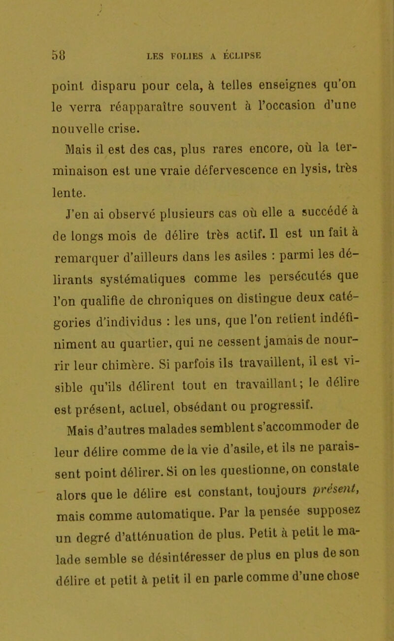 point disparu pour cela, à telles enseignes qu’on le verra réapparaître souvent à l’occasion d’une nouvelle crise. Mais il est des cas, plus rares encore, où la ter- minaison est une vraie défervescence en lysis, très lente. J’en ai observé plusieurs cas où elle a succédé à de longs mois de délire très actif. Il est un fait a remarquer d’ailleurs dans les asiles : parmi les dé- lirants systématiques comme les persécutés que l’on qualifie de chroniques on distingue deux caté- gories d’individus : les uns, que l’on retient indéfi- niment au quartier, qui ne cessent jamais de noui- rir leur chimère. Si parfois ils travaillent, il est vi- sible qu’ils délirent tout en travaillant; le délire est présent, actuel, obsédant ou progressif. Mais d’autres malades semblent s’accommoder de leur délire comme de la vie d’asile, et ils ne parais- sent point délirer. Si on les questionne, on constate alors que le délire est constant, toujours présent, mais comme automatique. Par la pensée supposez un degré d’atténuation de plus. Petit à petit le ma- lade semble se désintéresser déplus en plus de son délire et petit à petit il en parle comme d’une chose