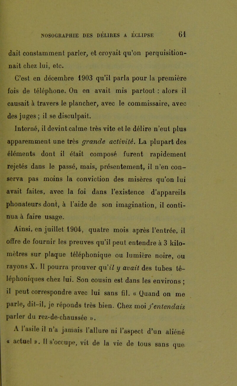 dait constamment parler, et croyait qu’on perquisition- nait chez lui, etc. C’est en décembre 1903 qu’il parla pour la première fois de téléphone. On en avait mis partout : alors il causait à travers le plancher, avec le commissaire, avec des juges ; il se disculpait. Interné, il devint calme très vite et le délire n’eut plus apparemment une très grande activité. La plupart des éléments dont il était composé furent rapidement rejetés dans le passé, mais, présentement, il n’en con- serva pas moins la conviction des misères qu’on lui avait faites, avec la foi dans l’existence d’appareils phonateurs dont, à l’aide de son imagination, il conti- nua à faire usage. Ainsi, en juillet 1904, quatre mois après l’entrée, il offre de fournir les preuves qu’il peut entendre à 3 kilo- mètres sur plaque téléphonique ou lumière noire, ou rayons X. Il pourra prouver qu’îV y avait des tubes té- léphoniques chez lui. Son cousin est dans les environs ; il peut correspondre avec lui sans fil. « Quand on me parle, dit-il, je réponds très bien. Chez moi j’entendais parler du rez-de-chaussée ». A 1 asile il n’a jamais l’allure ni l’aspect d’un aliéné « actuel ». Il s’occupp, vit de la vie de tous sans que
