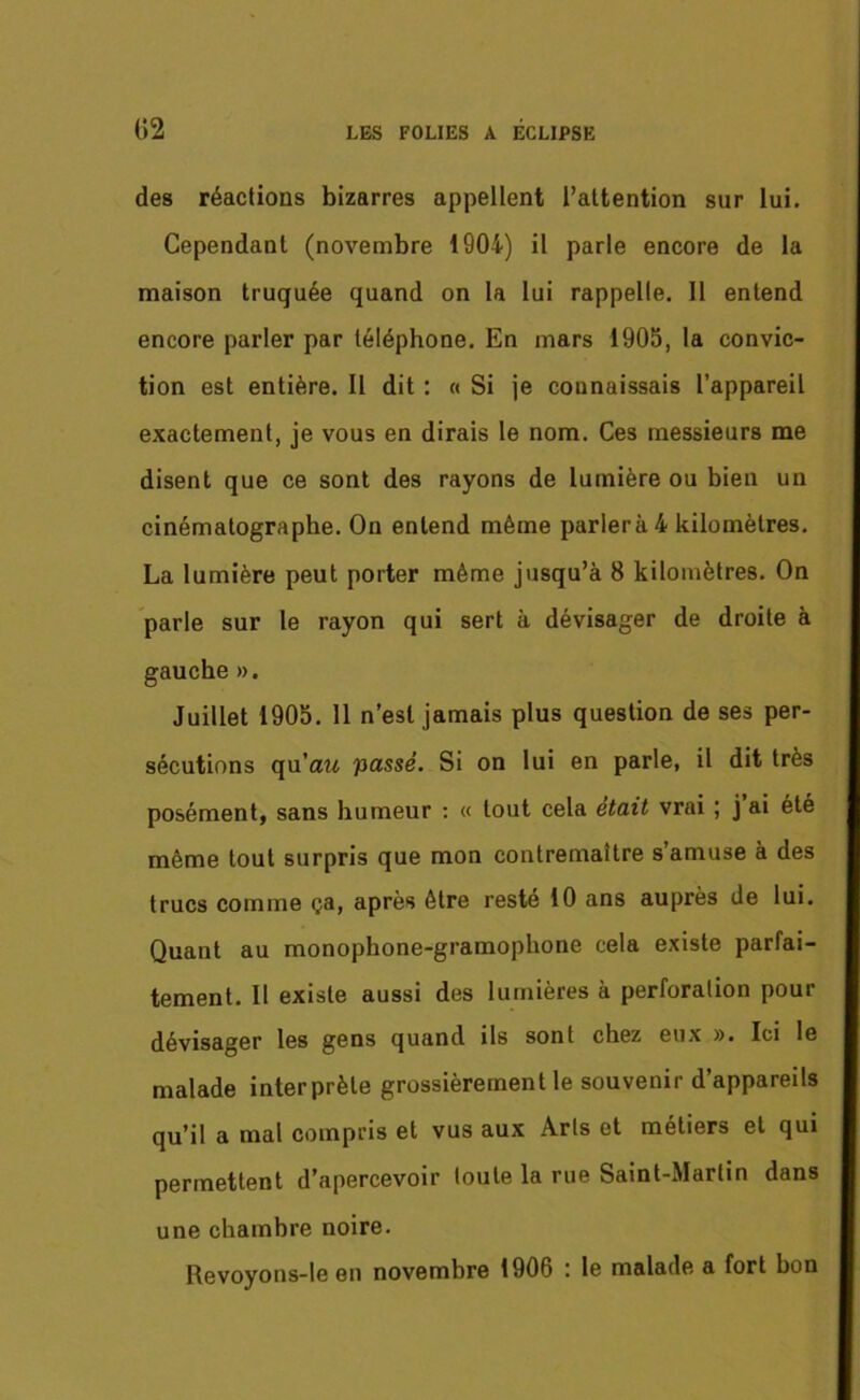 des réactions bizarres appellent l’attention sur lui. Cependant (novembre 1904) il parle encore de la maison truquée quand on la lui rappelle. 11 entend encore parler par téléphone. En mars 1905, la convic- tion est entière. Il dit : « Si je connaissais l’appareil exactement, je vous en dirais le nom. Ces messieurs me disent que ce sont des rayons de lumière ou bien un cinématographe. On entend même parlera 4 kilomètres. La lumière peut porter même jusqu’à 8 kilomètres. On parle sur le rayon qui sert à dévisager de droite à gauche ». Juillet 1905. 11 n’est jamais plus question de ses per- sécutions qu'au passé. Si on lui en parle, il dit très posément, sans humeur : « tout cela était vrai ; j ai été même tout surpris que mon contremaître s’amuse à des trucs comme ça, après être resté 10 ans auprès de lui. Quant au monophone-gramophone cela existe parfai- tement. Il existe aussi des lumières à perforation pour dévisager les gens quand ils sont chez eux ». Ici le malade interprète grossièrement le souvenir d’appareils qu’il a mal compris et vus aux Arts et métiers et qui permettent d’apercevoir toute la rue Saint-Martin dans une chambre noire. Revoyons-le en novembre 1906 : le malade a fort bon
