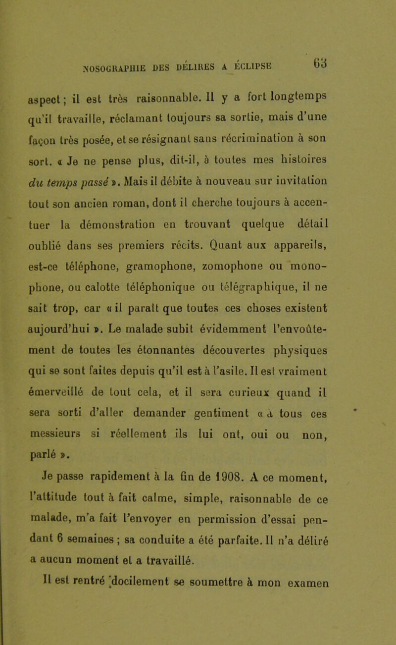 aspect ; il est très raisonnable. Il y a fort longtemps qu’il travaille, réclamant toujours sa sortie, mais d une façon très posée, et se résignant sans récrimination à son sort. « Je ne pense plus, dit-il, à toutes mes histoires du temps passé ». Mais il débite à nouveau sur invitation tout son ancien roman, dont il cherche toujours à accen- tuer la démonstration en trouvant quelque détail oublié dans ses premiers récits. Quant aux appareils, est-ce téléphone, gramophone, zomophone ou mono- phone, ou calotte téléphonique ou télégraphique, il ne sait trop, car « il paraît que toutes ces choses existent aujourd’hui ». Le malade subit évidemment l’envoûte- ment de toutes les étonnantes découvertes physiques qui se sont faites depuis qu’il esta l’asile. Il est vraiment émerveillé de tout cela, et il sera curieux quand il sera sorti d’aller demander gentiment « a tous ces messieurs si réellement ils lui ont, oui ou non, parlé ». Je passe rapidement à la Gn de 1908. A ce moment, l’attitude tout à fait calme, simple, raisonnable de ce malade, m’a fait l’envoyer en permission d’essai pen- dant 6 semaines ; sa conduite a été parfaite. Il n’a déliré a aucun moment el a travaillé. Il est rentré [docilement se soumettre à mon examen