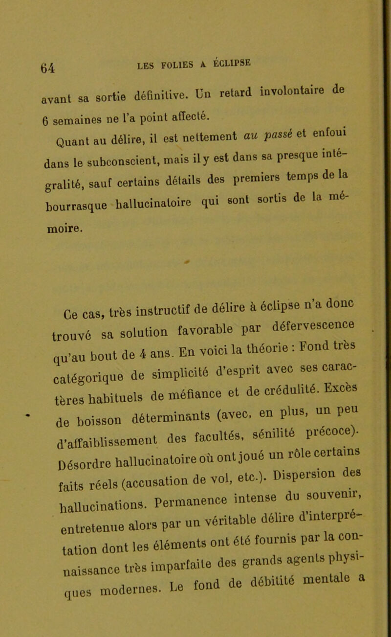 avant sa sortie définitive. Un retord involontaire de 6 semaines ne l’a point affecté. Quant au délire, il est nettement au passé et enfoui dans le subconscient, mais il y est dans sa presque inté- gralité, sauf certains détails des premiers temps de la bourrasque hallucinatoire qui sont sortis de la me- moire. Ce cas, très instructif de délire à éclipse n'a donc trouvé sa solution favorable par défervescence qu'au bout de 4 ans. En voici la théorie : Fond très catégorique de simplicité d'esprit avec ses carac- tères habituels de méfiance et de crédulité. Excès de boisson déterminants (avec, en plus, un peu d'affaiblissement des facultés, sénilité précoce). Désordre hallucinatoire où ont joué un rôle certains faits réels (accusation de vol, etc.). Dispersion des hallucinations. Permanence intense du souvenir, entretenue alors par un véritable délire d'mterpre- tation dont les éléments ont été fournis par la con- naissance très imparfaite des grands agents physi- ques modernes. Le fond de débilité mentale