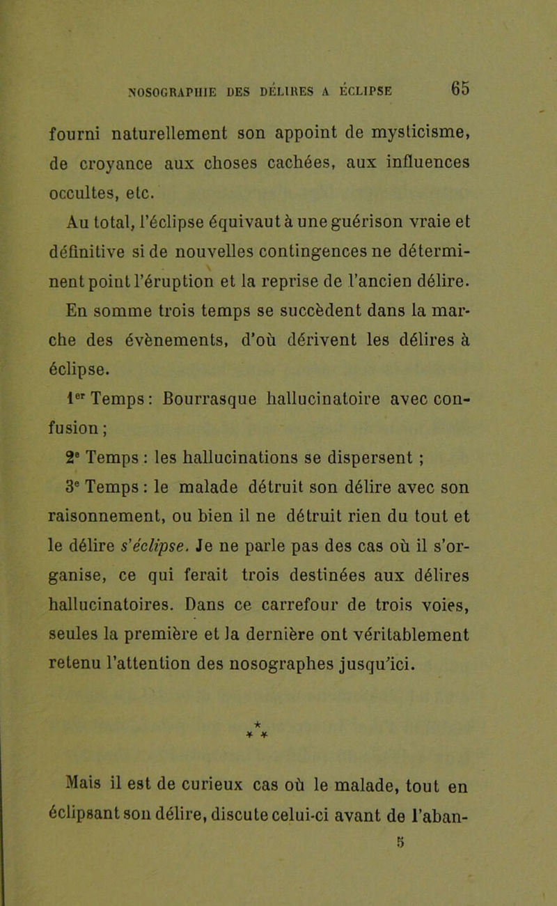 fourni naturellement son appoint de mysticisme, de croyance aux choses cachées, aux influences occultes, etc. Au total, l’éclipse équivaut à une guérison vraie et définitive si de nouvelles contingences ne détermi- nent point l’éruption et la reprise de l’ancien délire. En somme trois temps se succèdent dans la mar- che des évènements, d’où dérivent les délires à éclipse. 1er Temps: Bourrasque hallucinatoire avec con- fusion ; 2e Temps : les hallucinations se dispersent ; 3e Temps : le malade détruit son délire avec son raisonnement, ou bien il ne détruit rien du tout et le délire s'éclipse. Je ne parle pas des cas où il s’or- ganise, ce qui ferait trois destinées aux délires hallucinatoires. Dans ce carrefour de trois voies, seules la première et la dernière ont véritablement retenu l’attention des nosographes jusqu’ici. ★ * * Mais il est de curieux cas où le malade, tout en éclipsant son délire, discute celui-ci avant de l’aban- 5