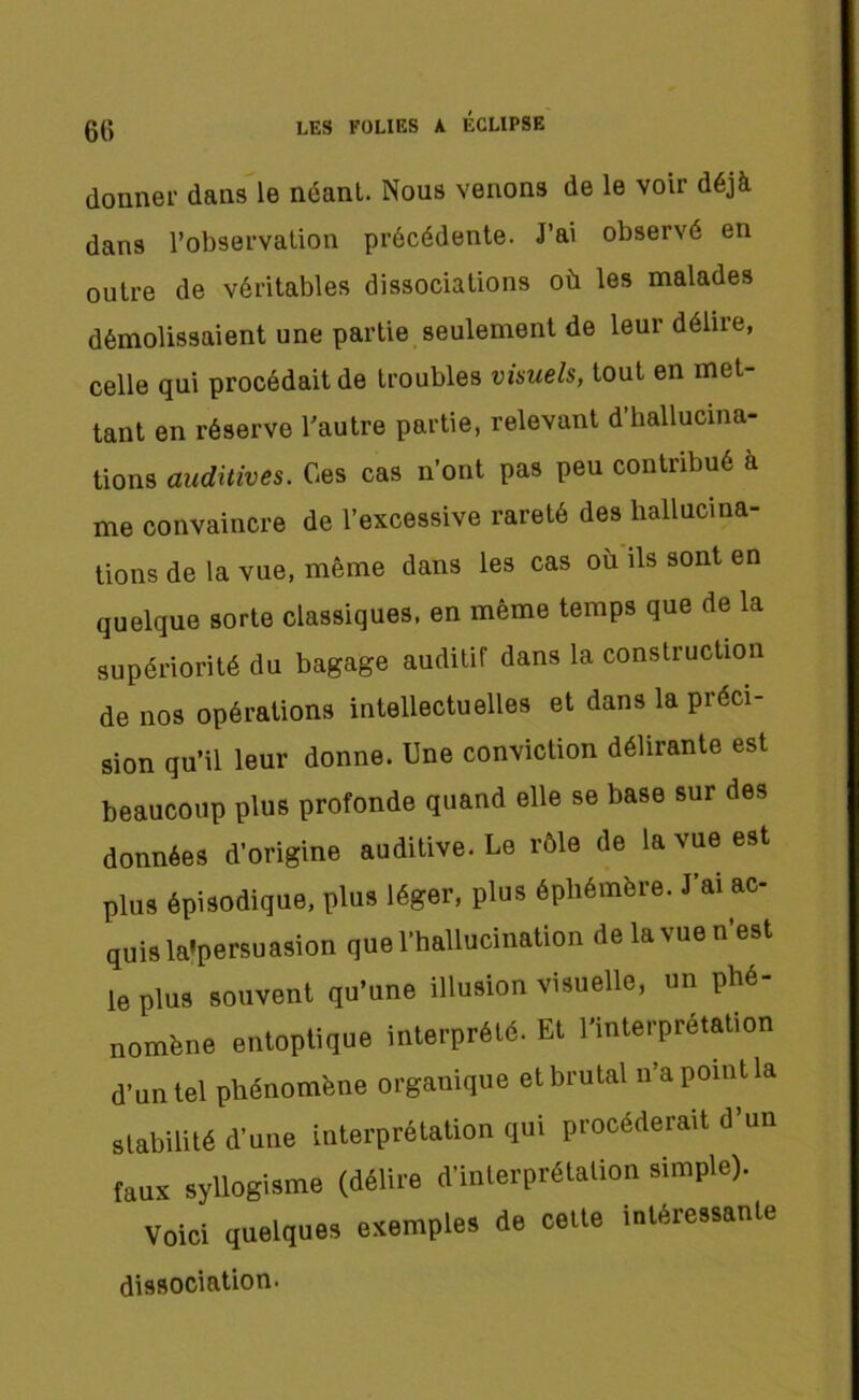 donner dans le néant. Nous venons de le voir déjà dans l’observation précédente. J’ai observé en outre de véritables dissociations où les malades démolissaient une partie seulement de leur délire, celle qui procédait de troubles visuels, tout en met- tant en réserve l'autre partie, relevant d’hallucina- tions auditives. Ces cas n’ont pas peu contribué a me convaincre de l’excessive rareté des hallucina- tions de la vue, même dans les cas où ils sont en quelque sorte classiques, en même temps que de la supériorité du bagage auditif dans la construction de nos opérations intellectuelles et dans la préci- sion qu’il leur donne. Une conviction délirante est beaucoup plus profonde quand elle se base sur des données d’origine auditive. Le rôle de la vue est plus épisodique, plus léger, plus éphémère. J’ai ac- quis la'persuasion que l’hallucination delavuen’est le plus souvent qu’une illusion visuelle, un phé- nomène entoptique interprété. Et l’interprétation d’un tel phénomène organique et brutal n’a point la stabilité d’une interprétation qui procéderait d’un faux syllogisme (délire d’interprétation simple). Voici quelques exemples de cette intéressante dissociation.