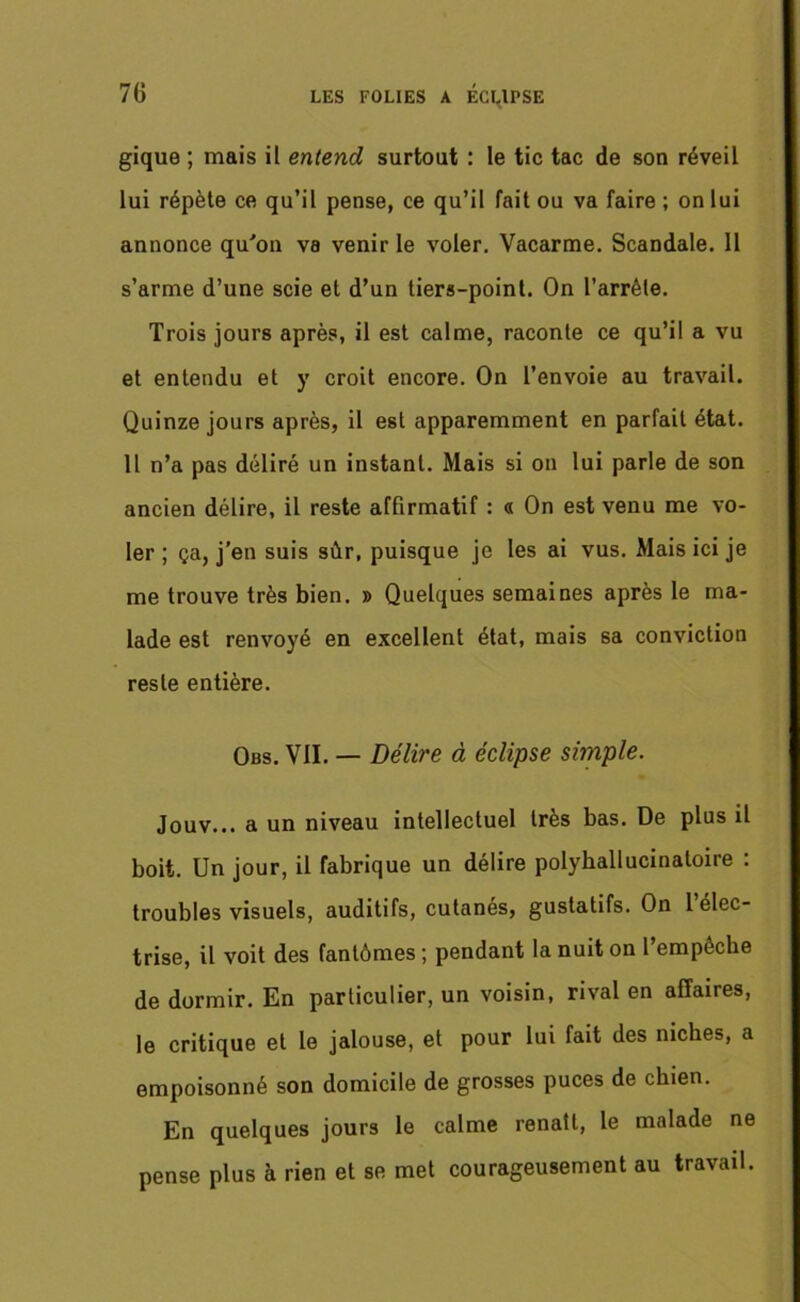 gique ; mais il entend surtout : le tic tac de son réveil lui répète ce qu’il pense, ce qu’il fait ou va faire ; on lui annonce qu'on va venir le voler. Vacarme. Scandale. Il s’arme d’une scie et d’un tiers-point. On l’arrêle. Trois jours après, il est calme, raconte ce qu’il a vu et entendu et y croit encore. On l’envoie au travail. Quinze jours après, il est apparemment en parfait état. Il n’a pas déliré un instant. Mais si on lui parle de son ancien délire, il reste affirmatif : « On est venu me vo- ler ; ça, j’en suis sûr, puisque je les ai vus. Mais ici je me trouve très bien. » Quelques semaines après le ma- lade est renvoyé en excellent état, mais sa conviction reste entière. Obs. Vil. — Délire à éclipse simple. Jouv... a un niveau intellectuel très bas. De plus il boit. Un jour, il fabrique un délire polyhallucinatoire : troubles visuels, auditifs, cutanés, gustatifs. On 1 élec- trise, il voit des fantômes ; pendant la nuit on 1 empêche de dormir. En particulier, un voisin, rival en affaires, le critique et le jalouse, et pour lui fait des niches, a empoisonné son domicile de grosses puces de chien. En quelques jours le calme renaît, le malade ne pense plus à rien et se met courageusement au travail.
