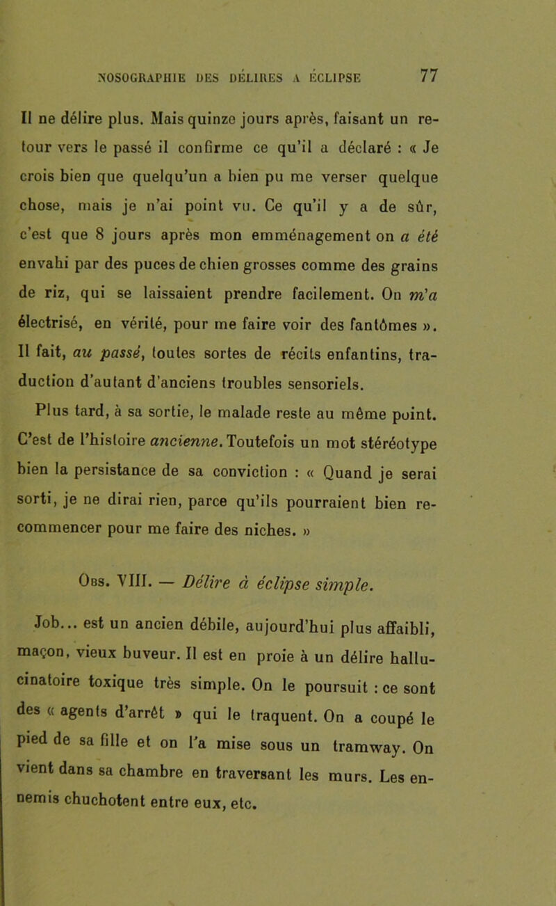 II ne délire plus. Mais quinze jours après, faisant un re- tour vers le passé il confirme ce qu’il a déclaré : « Je crois bien que quelqu’un a bien pu me verser quelque chose, mais je n’ai point vu. Ce qu’il y a de sûr, c’est que 8 jours après mon emménagement on a été envahi par des puces de chien grosses comme des grains de riz, qui se laissaient prendre facilement. On m'a électrisé, en vérité, pour me faire voir des fantômes ». Il fait, au passé, toutes sortes de récits enfantins, tra- duction d’autant d’anciens troubles sensoriels. Plus tard, à sa sortie, le malade reste au même point. C’est de l’histoire a?icienne. Toutefois un mot stéréotype bien la persistance de sa conviction : « Quand je serai sorti, je ne dirai rien, parce qu’ils pourraient bien re- commencer pour me faire des niches. » Obs. VIII. — Délire à éclipse simple. Job... est un ancien débile, aujourd’hui plus affaibli, maçon, vieux buveur. Il est en proie à un délire hallu- cinatoire toxique très simple. On le poursuit : ce sont des « agents d’arrêt » qui le (raquent. On a coupé le pied de sa fille et on Ta mise sous un tramway. On vient dans sa chambre en traversant les murs. Les en- nemis chuchotent entre eux, etc.