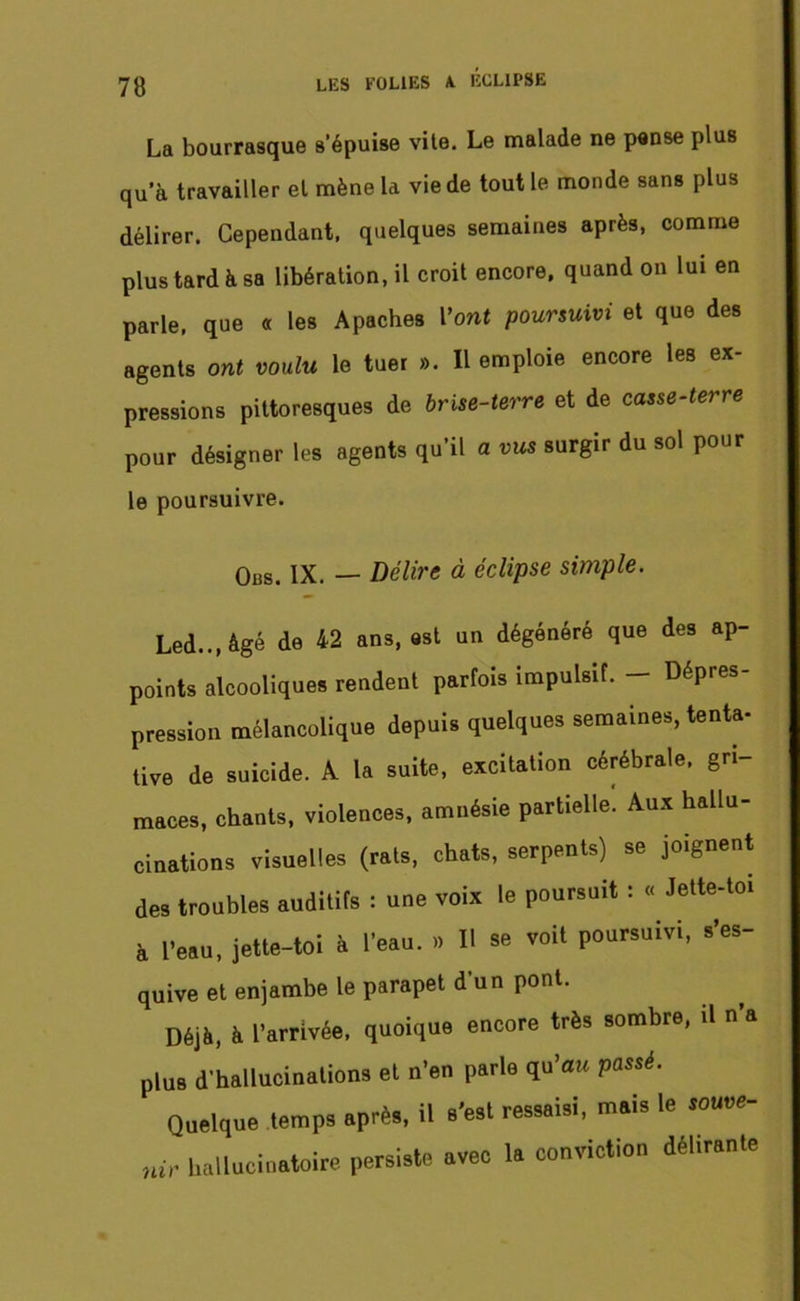 La bourrasque s’épuise vite. Le malade ne pense plus qu’à travailler et mène la vie de tout le monde sans plus délirer. Cependant, quelques semaines après, comme plus tard à sa libération, il croit encore, quand on lui en parle, que « les Apaches l’ont poursuivi et que des agents ont voulu le tuer ». Il emploie encore les ex- pressions pittoresques de brise-terre et de casse-terre pour désigner les agents qu’il a t>u* surgir du sol pour le poursuivre. Obs. IX. — Délire à éclipse simple. Led.., âgé de 42 ans, est un dégénéré que des ap- points alcooliques rendent parfois impulsif. — Dépres pression mélancolique depuis quelques semaines, tenta- tive de suicide. A la suite, excitation cérébrale, gri- maces, chants, violences, amnésie partielle. Aux hallu- cinations visuelles (rats, chats, serpents) se joignent des troubles auditifs : une voix le poursuit : « Jette-toi à l’eau, jette-toi à l’eau. » Il se voit poursuivi, s’es- quive et enjambe le parapet d’un pont. Déjà, à l’arrivée, quoique encore très sombre, il n a plus d’hallucinations et n’en parle qu’au passé. Quelque temps après, il s'est ressaisi, mais le souu*- n<r hallucinatoire persiste avec la conviction délirante
