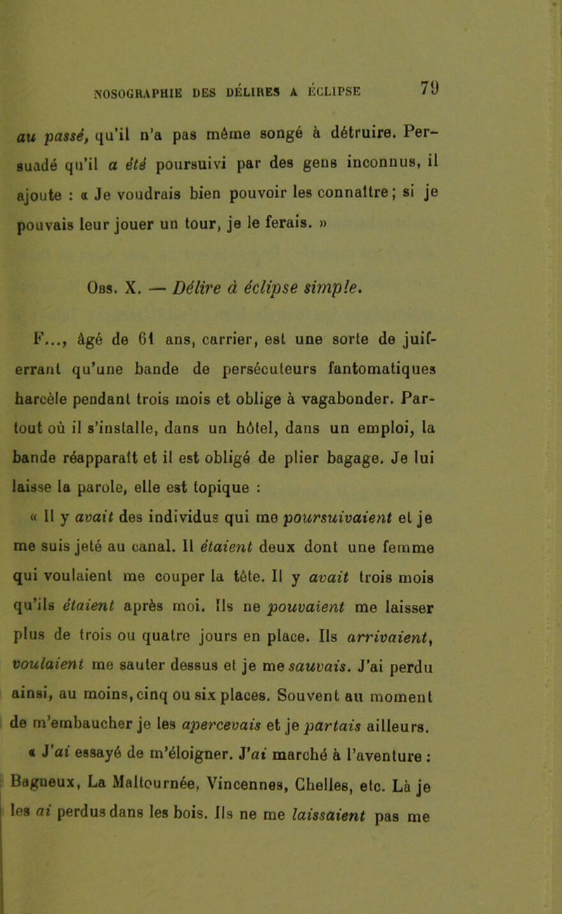 au passé, qu’il n’a pas môme songé à détruire. Per- suadé qu’il a été poursuivi par des gens inconnus, il ajoute : a Je voudrais bien pouvoir les connaître; si je pouvais leur jouer un tour, je le ferais. » Obs. X. — Délire à éclipse simple. F..., âgé de 61 ans, carrier, est une sorte de juif- errant qu’une bande de persécuteurs fantomatiques harcèle pendant trois mois et oblige à vagabonder. Par- tout où il s’installe, dans un hôtel, dans un emploi, la bande réapparaît et il est obligé de plier bagage. Je lui laisse la parole, elle est topique : « Il y avait des individus qui me poursuivaient et je me suis jeté au canal. 11 étaient deux dont une femme qui voulaient me couper la tête. Il y avait trois mois qu’ils étaient après moi. Ils ne pouvaient me laisser plus de trois ou quatre jours en place. Ils arrivaient, voulaient me sauter dessus et je mesaMoais. J’ai perdu ainsi, au moins,cinq ou six places. Souvent au moment de m’embaucher je les apercevais et je pariais ailleurs. « J ai essayé de m’éloigner. J’at marché à l’aventure : Bagneux, La Maltournée, Vincennes, Chelle6, etc. Là je les ai perdus dans les bois. Ils ne me laissaient pas me