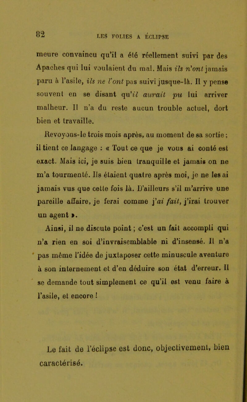 meure convaincu qu’il a été réellement suivi par des Apaches qui lui voulaient du mal. Mais ils n'ont jamais paru à l’asile, ils ne l'ont pas suivi jusque-là. II y pense souvent en se disant qu'il aurait pu lui arriver malheur. Il n’a du reste aucun trouble actuel, dort bien et travaille. Revoyons-le trois mois après, au moment de sa sortie ; il tient ce langage : « Tout ce que je vous ai conté est exact. Mais ici, je suis bien tranquille et jamais on ne m’a tourmenté. Ils étaient quatre après moi, je ne lésai jamais vus que cette fois là. D’ailleurs s’il m’arrive une pareille affaire, je ferai comme j’ai fait, j’irai trouver un agent ». Ainsi, il ne discute point ; c’est un fait accompli qui n’a rien en soi d’invraisemblable ni d’insensé. Il n’a pas même l’idée de juxtaposer cette minuscule aventure à son internement et d’en déduire son état d’erreur. Il se demande tout simplement ce qu’il est venu faire à l’asile, et encore ! Le fait de l’éclipse est donc, objectivement, bien caractérisé.