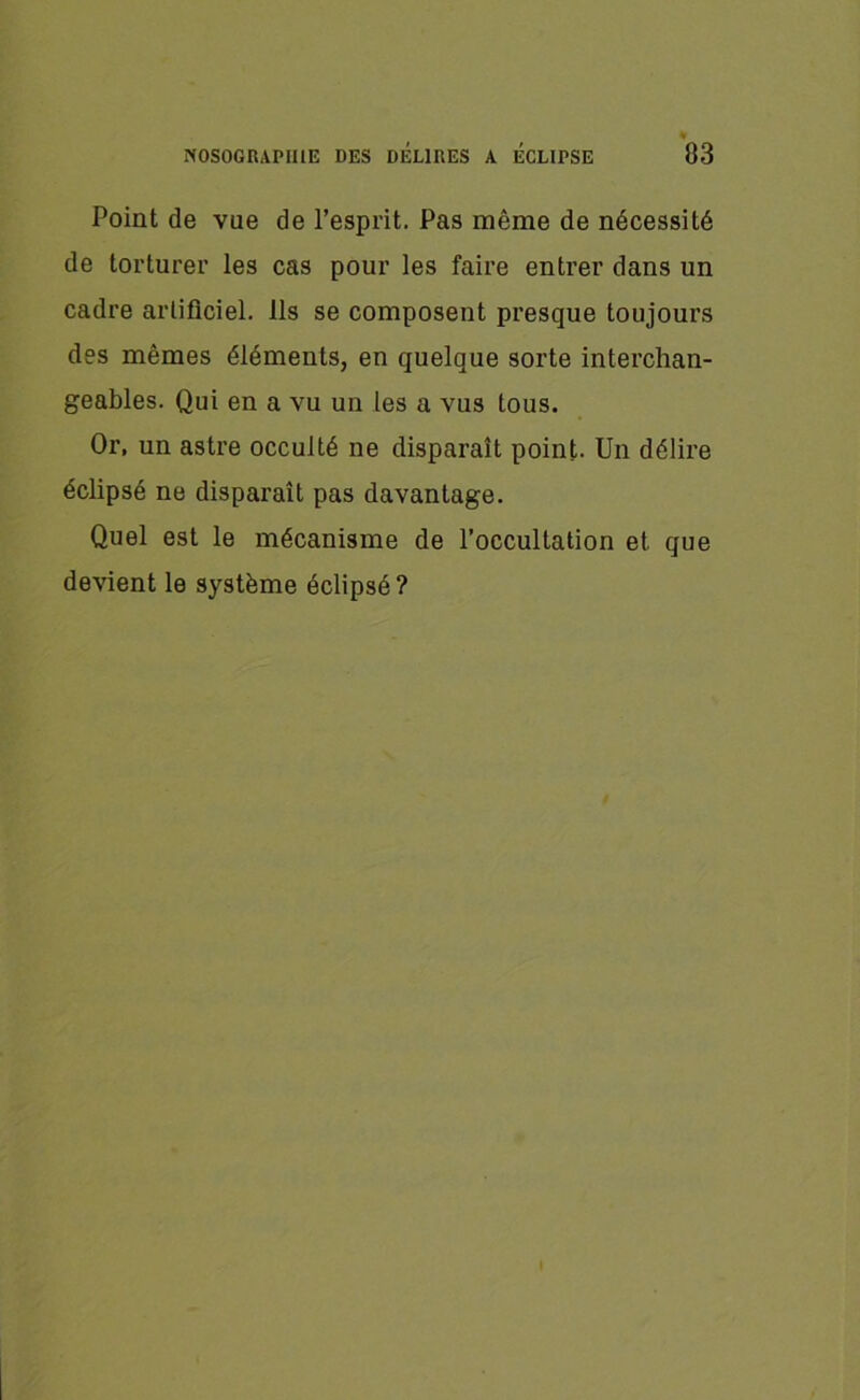 Point de vue de l’esprit. Pas même de nécessité de torturer les cas pour les faire entrer dans un cadre artificiel. Ils se composent presque toujours des mêmes éléments, en quelque sorte interchan- geables. Qui en a vu un les a vus tous. Or, un astre occulté ne disparaît point. Un délire éclipsé ne disparaît pas davantage. Quel est le mécanisme de l’occultation et que devient le système éclipsé? I