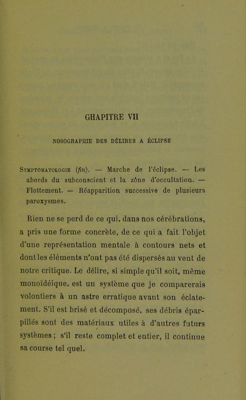 NOSOGRAPHIE DES DÉLIRES A ÉCLIPSE Symptomatologie (fin). — Marche de l’éclipse. — Les abords du subconscient et la zône d’occultation. — Flottement. — Réapparition successive de plusieurs paroxysmes. Rien ne se perd de ce qui, dans nos cérébrations, a pris une forme concrète, de ce qui a fait l’objet d’une représentation mentale à contours nets et dont les éléments n’ont pas été dispersés au vent de notre critique. Le délire, si simple qu’il soit, même monoïdéique, est un système que je comparerais volontiers à un astre erratique avant son éclate- ment. S’il est brisé et décomposé, ses débris épar- pillés sont des matériaux utiles à d’autres futurs » systèmes ; s’il reste complet et entier, il continue sa course tel quel.