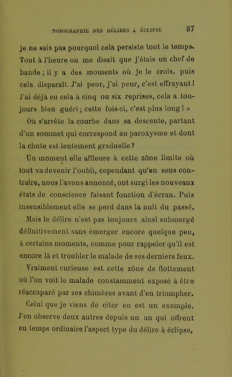 je ne sais pas pourquoi cela persiste tout le temps. Tout à l’heure ou me disait que j’étais un chef de bande ; il y a des moments où je le crois, puis cela disparaît. J’ai peur, j’ai peur, c’est effrayant ! J’ai déjà eu cela à cinq ou six reprises, cela a tou- jours bien guéri ; cette fois-ci, c’est plus long! » Où s’arrête la courbe dans sa descente, parlant d’un sommet qui correspond au paroxysme et dont la chute est lentement graduelle? Un moment elle affleure à cette zône limite où tout va devenir l’oubli, cependant qu’en sens con- traire, nous l’avons annoncé, ont surgi les nouveaux états de conscience faisant fonction d’écran. Puis insensiblement elle se perd dans la nuit du passé. Mais le délire n'est pas toujours ainsi submergé définitivement sans émerger encore quelque peu, à certains moments, comme pour rappeler qu’il est encore là et troubler le malade de ses derniers feux. Vraiment curieuse est cette zône de flottement où l’on voit le malade constamment exposé à être réaccaparé par ses chimères avant d’en triompher. Celui que je viens de citer en est un exemple. J’en observe deux autres depuis un an qui offrent en temps ordinaire l’aspect type du délire à éclipse.