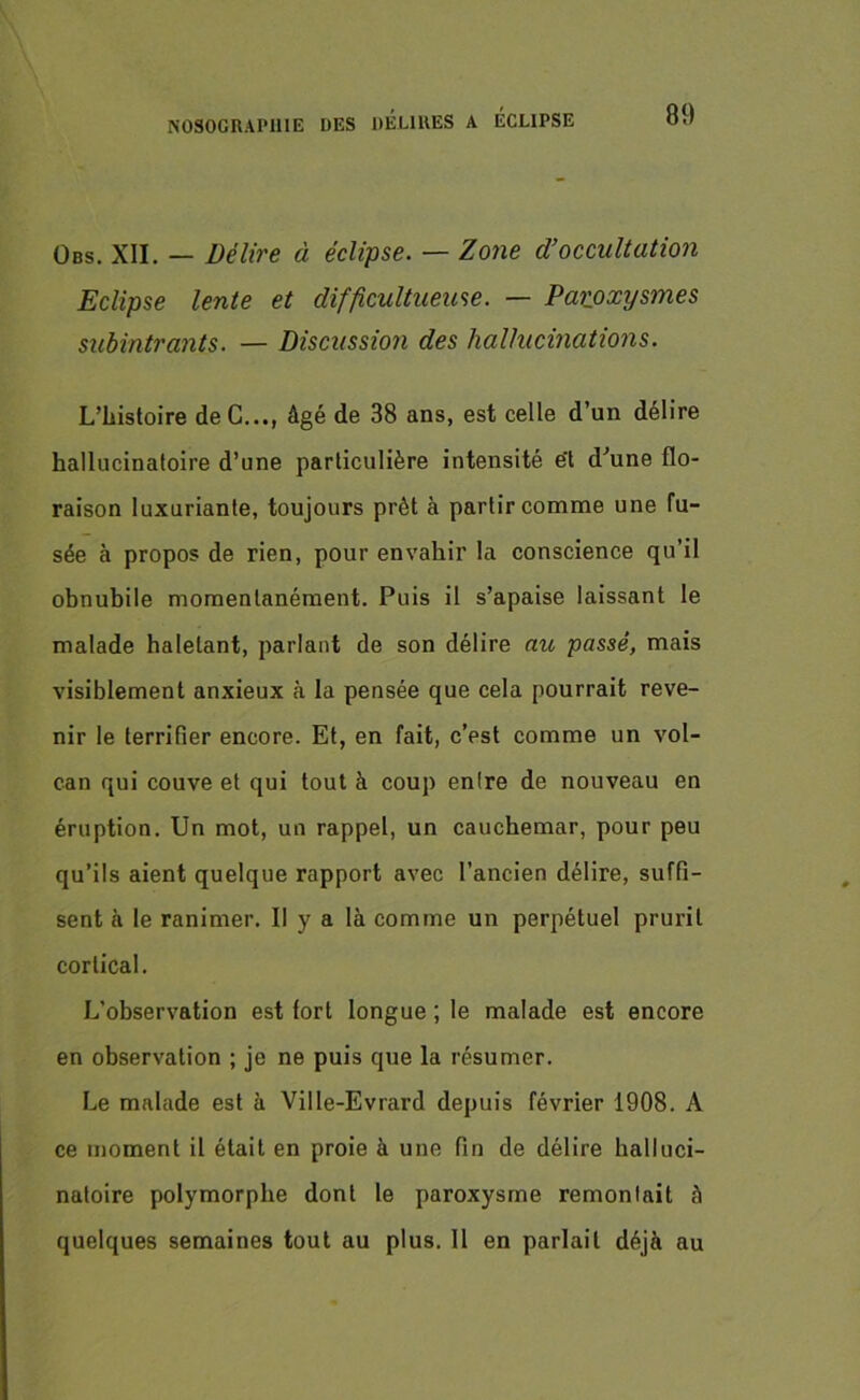 Obs. XII. — Délire à éclipse. — Zone d’occultation Eclipse lente et difficultueuse. — Paroxysmes subintra?its. — Discussion des hallucinations. L’Iiistoire deC..., âgé de 38 ans, est celle d’un délire hallucinatoire d’une particulière intensité e't d’une flo- raison luxuriante, toujours prêt à partir comme une fu- sée à propos de rien, pour envahir la conscience qu’il obnubile momentanément. Puis il s’apaise laissant le malade haletant, parlant de son délire au passé, mais visiblement anxieux à la pensée que cela pourrait reve- nir le terrifier encore. Et, en fait, c’est comme un vol- can qui couve et qui tout à coup entre de nouveau en éruption. Un mot, un rappel, un cauchemar, pour peu qu’ils aient quelque rapport avec l’ancien délire, suffi- sent à le ranimer. Il y a là comme un perpétuel prurit cortical. L’observation est lorl longue ; le malade est encore en observation ; je ne puis que la résumer. Le malade est à Ville-Evrard depuis février 1908. A ce moment il était en proie à une fin de délire halluci- natoire polymorphe dont le paroxysme remontait à quelques semaines tout au plus. Il en parlait déjà au