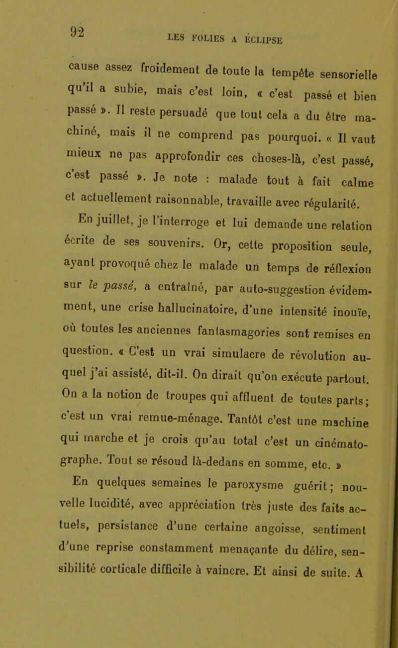 i^ES FOLIES A ÉCLIPSE cause assez froidement de toute la tempête sensorielle qu’il a subie, mais c’est loin, « c’est passé et bien passe ». J1 reste persuadé que tout cela a du être ma- chiné, mais il ne comprend pas pourquoi. « Il vaut mieux ne pas approfondir ces choses-là, c’est passé, cest passé ». Je note : malade tout à fait calme et actuellement raisonnable, travaille avec régularité. En juillet, je l’interroge et lui demande une relation écrite de ses souvenirs. Or, cette proposition seule, ayant provoqué chez le malade un temps de réflexion sur le passé, a entraîné, par auto-suggestion évidem- ment, une crise hallucinatoire, d’une intensité inouïe, où toutes les anciennes fantasmagories sont remises en question, a C’est un vrai simulacre de révolution au- quel j’ai assisté, dit-il. On dirait qu’on exécute partout. On a la notion de troupes qui affluent de toutes parts; c’est un vrai remue-ménage. Tantôt c’est une machine qui marche et je crois qu’au total c’est un cinémato- graphe. Tout se résoud là-dedans en somme, etc. » En quelques semaines le paroxysme guérit ; nou- velle lucidité, avec appréciation très juste des faits ac- tuels, persistance d’une certaine angoisse, sentiment d’une reprise constamment menaçante du délire, sen- sibilité corticale difficile à vaincre. Et ainsi de suite. A